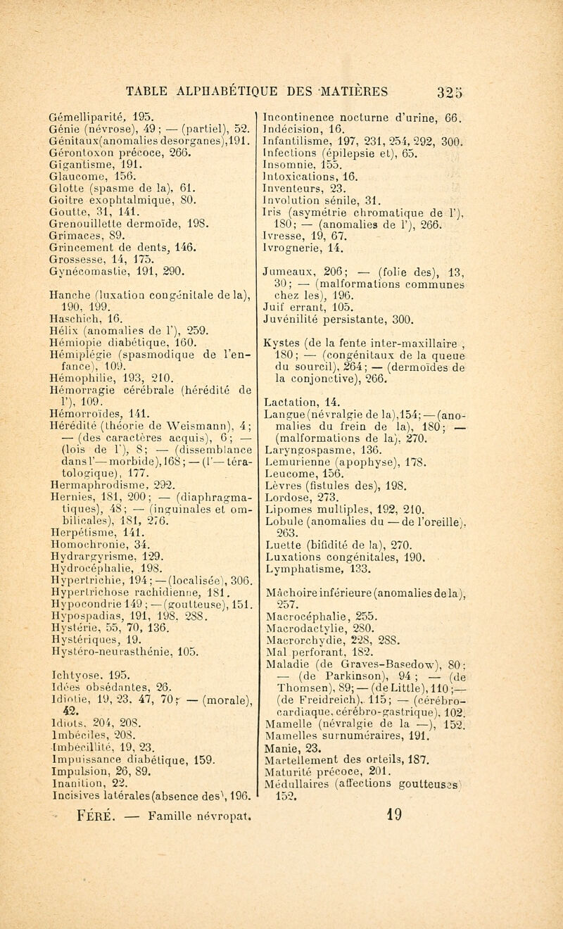 Gémelliparité, 195. Génie (névrose), 49 ; ■— (partiel), 52. Génitaux(anomalies desorganes),191. Gérontoxon précoce, 266. Gigantisme, 191. Glaucome, 156. Glotte (spasme de la), 61. Goitre exophtalmique, 80. Goutte, 31, 141. Grenouillette dermoïde, 198. Grimaces, 89. Grincement de dents, 146. Grossesse, 14, 175. Gynécomastie, 191, 290. Hanche (luxation congénitale delà), 190, 199. Haschich, 16. Hélix (anomalies de 1'), 259. Hémiopie diabétique, 160. Hémiplégie (spasmodique de l'en- fance), 109. Hémophilie, 193, 210. Hémorragie cérébrale (hérédité de 1'), 109. Hémoi'roïdes, 141. Hérédité (théorie de Weismann), 4; — (des caractères acquis), 6; — (lois de 1), 8; — (dissemblance dans 1'— morbide), 16S ; — (1'— téra- tologique), 177. Hermaphrodisme, 292. Hernies, 1S1, 200; — (diaphragma- tiques^ 48; — (inguinales et om- bilicales), 181, 276. Herpétisme, 141. Homochronie, 34. Hydrargyrisme, 129. Hydrocéphalie, 198. Hypertrichie, 194;—(localisée), 306. Hyperlrichose rachidienne, 181. Hypocondrie 149 ; —(goutteuse), 151. Hypospadias, 191, 198. 2S8. Hystérie, 55, 70, 136. Hystériques, 1.9. Hystéro-neurasthénie, 105. Ichlyose. 195. Idées obsédantes, 26. Idiotie, 19,23. 47, 70 ► —(morale), 42. Idiots. 204, 208. Imbéciles, 20S. Imbécillité, 19, 23. Impuissance diabétique, 159. Impulsion, 26, 89. Inanition, 22. Incisives latérales(absence des\ 196. FÉRÉ. — Famille névropat. Incontinence nocturne d'urine, 66. Indécision, 16. Infantilisme, 197, 231, 254, 292, 300. Infections (épilepsie et), 65. Insomnie, 155. Intoxications, 16. Inventeurs, 23. Involution sénile, 31. Iris (asymétrie chromatique de 1'), 180; — (anomalies de 1'), 266. Ivresse, 19, 67. Ivrognerie, 14. Jumeaux, 206; — (folie des), 13, 30; — (malformations communes chez les), 196. Juif errant, 105. Juvénilité persistante, 300. Kystes (de la fente inter-maxillaire , 180; — (congénitaux de la queue du sourcil), 264; — (dermoïdes de la conjonctive), 266. Lactation, 14. Langue (névralgie de la),154; — (ano- malies du frein de la), 180; — (malformations de la), 270. Laryngospasme, 136. Lemurienne (apophyse), 178. Leucome, 156. Lèvres (fistules des), 198. Lordose, 273. Lipomes multiples, 192, 210. Lobule (anomalies du —de l'oreille), 263. Luette (bifidité de la), 270. Luxations congénitales, 190. Lymphatisme, 133. Mâchoire inférieure (anomalies de la), 257. Macrocéphalie, 255. Macrodactylie, 280. Macrorchydie, 228, 2S8. Mal perforant, 1S2. Maladie (de Graves-Basedow), 80; — (de Parkinson), 94 ; — (de Thomsen), 89; — (de Little), 110 ;— (de Freidreich),. 115; — (cérébro- cardiaque, cérébro-gastrique). 102. Mamelle (névralgie de la —), 152. Mamelles surnuméraires, 191. Manie, 23. Martellement des orteils, 187. Maturité précoce, 201. Médullaires (affections goutteuses 152. 19