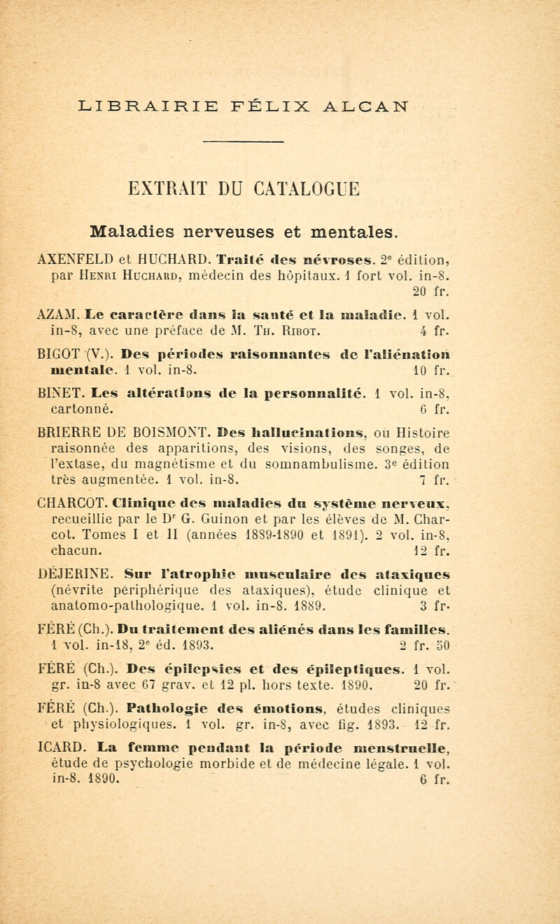 LIBRAIRIE FÉLIX ALCAN EXTRAIT DU CATALOGUE Maladies nerveuses et mentales. AXENFELD et HUCHARD. Traité des névroses. 2e édition, par Henri Huchard, médecin des hôpitaux, i fort vol. in-8. 20 fr. AZAM. Le caractère dans la santé et la maladie. 1 vol. in-8, avec une préface de M. Th. Ribot. 4 fr. BIGOT (V.). Des périodes raisonnantes de l'aliénation mentale. 1 vol. in-8. 10 fr. BINET. Les altérations de la personnalité. 1 vol. in-8, cartonné. 6 fr. BRIERRE DE BOISMONT. ©es hallucinations, ou Histoire raisonnée des apparitions, des visions, des songes, de l'extase, du magnétisme et du somnambulisme. 3e édilion très augmentée. 1 vol. in-8. 7 fr. CHARCOT. Clinïqne des maladies dn système nerveux, recueillie par le Dr G. Guinon et par les élèves de M. Char- cot. Tomes I et II (années 18S9-1890 et 1891). 2 vol. in-8, chacun. 12 fr. DEJERINE. Sur l'atrophie musculaire des ataxiqncs (névrite périphérique des ataxiques), étude clinique et anatomo-pathologique. 1 vol. in-8. 1889. 3 fr. FÉRÉ (Ch.). Dn traitement des aliénés dans les familles. 1 vol. in-18, 2e éd. 1893. 2 fr. 50 FÉRÉ (Ch.). Des épilepsies et des épileptiques. 1 vol. gr. in-8 avec 67 grav. et 12 pi. hors texte. 1890. 20 fr. FÉRÉ (Ch.). Pathologie des émotions, études cliniques et physiologiques. 1 vol. gr. in-8, avec fig. 1893. 12 fr. ICARD. La femme pendant la période menstruelle, étude de psychologie morbide et de médecine légale. 1 vol. in-8. 1890. 6 fr.