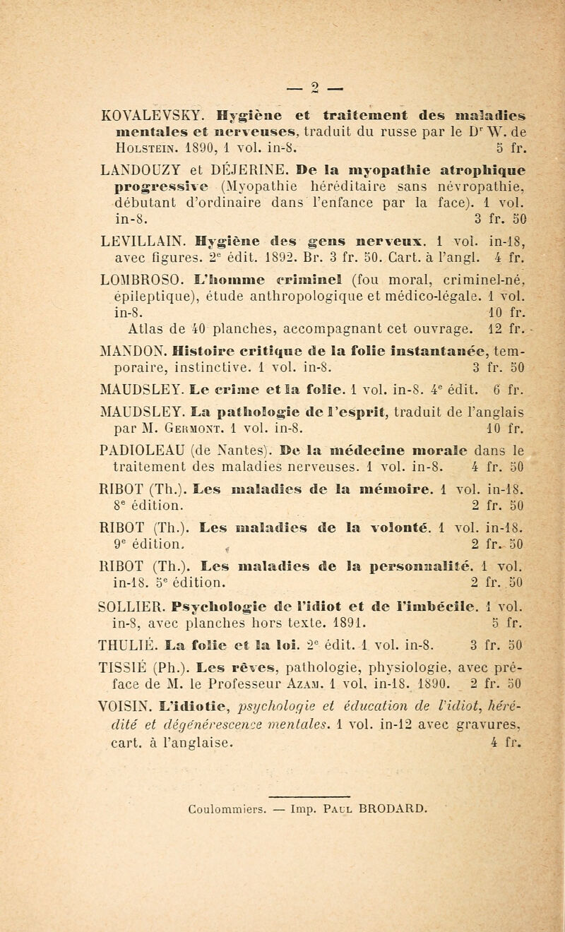 KOVALEVSKY. Hygiène et traitement des maladies mentales et nerveuses, traduit du russe par le Dr W. de Holstein. 1890, 1 vol. in-S. 5 fr. LANDOUZY et DÉ JE RIXE. De la myopathie atrophique progressive (Myopathie héréditaire sans névropathie, débutant d'ordinaire dans l'enfance par la face). 1 vol. in-8. 3 fr. 50 LEVILLAIN. Hygiène des gens nerveux. 1 vol. in-18, avec figures. 2e édit. 1892. Br. 3 fr. 50. Cart. à l'angl. 4 fr. LOMBROSO. L'homme criminel (fou moral, criminel-né.. épileptique), étude anthropologique et médico-légale. 1 vol. in-8. 10 fr. Atlas de 40 planches, accompagnant cet ouvrage. 12 fr. MANDON. Histoire critique de la folie instantanée, tem- poraire, instinctive. 1 vol. in-8. 3 fr. 50 MAUDSLEY. Le crime et la folie. 1 vol. in-8. 4e édit. 6 fr. MAUDSLEY. La pathologie de l'esprit, traduit de l'anglais par M. Germont. 1 vol. in-8. 10 fr. PADIOLEAU (de Nantes). î>e la médecine morale dans le traitement des maladies nerveuses. 1 vol. in-8. 4 fr. 50 RIBOT (Th.). Les maladies de la mémoire. 1 vol. in-18. 8e édition. 2 fr. 50 RIBOT (Th.). Les maladies de la volonté. 1 vol. in-18. 9e édition. i 2 fr. 50 RIBOT (Th.). Les maladies de la personnalité. 1 vol. in-18. 5e édition. 2 fr. 50 SOLLIER. Psychologie de l'idiot et de l'imbécile. 1 vol. in-8, avec planches hors texte. 1891. 5 fr. THULIÉ. La folie et la loi. 2e édit. 1 vol. in-8. 3 fr. 50 TISSIÉ (Ph.). Les rêves, pathologie, physiologie, avec pré- face de M. le Professeur Azam. 1 vol, in-18. 1890. 2 fr. 50 VOISIN. L'idiotie, psychologie et éducation de Vidiot, héré- dité et dégénérescence mentales. 1 vol. in-12 avec gravures, cart. à l'anglaise. 4 fr. Coulommiers. — Imp. Paul BRODARD.