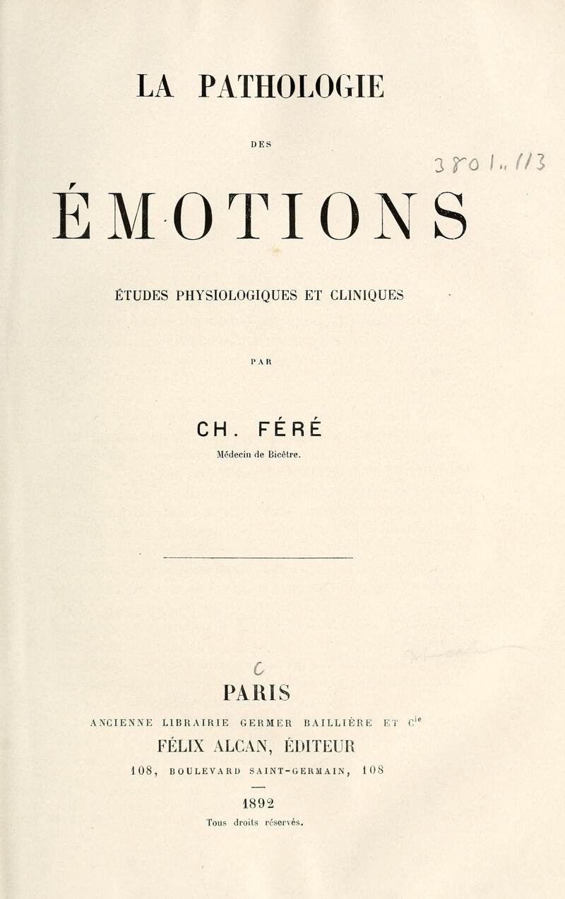 DES 3 ro /m (Il ÉMOTIONS ÉTUDES PHYSIOLOGIQUES ET CLINIQUES CH. FERE Médecin de Bicètre. 6 PARIS ANCIENNE LIBRAIRIE GERMER BAILLIÈRE ET C'* FÉLIX ALCAN, ÉDITEUR 108, BOULEVARD SAINT-GERMAIN , 108 1892 Tous droits ri^servés.