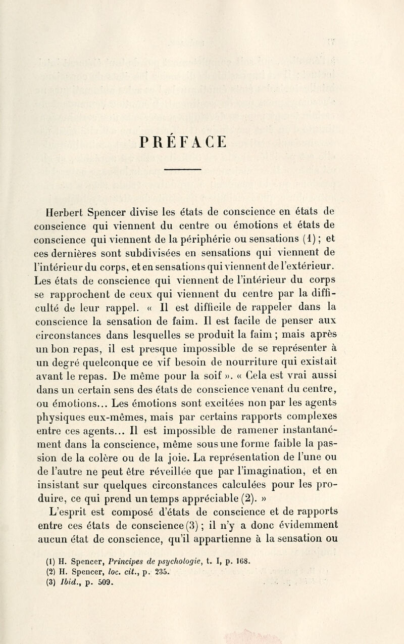 PREFACE Herbert Spencer divise les états de conscience en états de conscience qui viennent du centre ou émotions et états de conscience qui viennent de la périphérie ou sensations (1) ; et ces dernières sont subdivisées en sensations qui viennent de l'intérieur du corps, et en sensations qui viennent de l'extérieur. Les états de conscience qui viennent de l'intérieur du corps se rapprochent de ceux qui viennent du centre par la diffi- culté de leur rappel. « Il est difficile de rappeler dans la conscience la sensation de faim. Il est facile de penser aux circonstances dans lesquelles se produit la faim ; mais après un bon repas, il est presque impossible de se représenter à un degré quelconque ce vif besoin de nourriture qui existait avant le repas. De même pour la soif ». « Cela est vrai aussi dans un certain sens des états de conscience venant du centre, ou émotions... Les émotions sont excitées non par les agents physiques eux-mêmes, mais par certains rapports complexes entre ces agents... Il est impossible de ramener instantané- ment dans la conscience, même sous une forme faible la pas- sion de la colère ou de la joie. La représentation de l'une ou de l'autre ne peut être réveillée que par l'imagination, et en insistant sur quelques circonstances calculées pour les pro- duire, ce qui prend un temps appréciable (2). » L'esprit est composé d'états de conscience et de rapports entre ces états de conscience (3) ; il n'y a donc évidemment aucun état de conscience, qu'il appartienne à la sensation ou (1) H. Spencer, Principes de psychologie, t. I, p. 168. (2) H. Spencer, loc. cit., p. 235. (3) Ibid., p. 509. • .