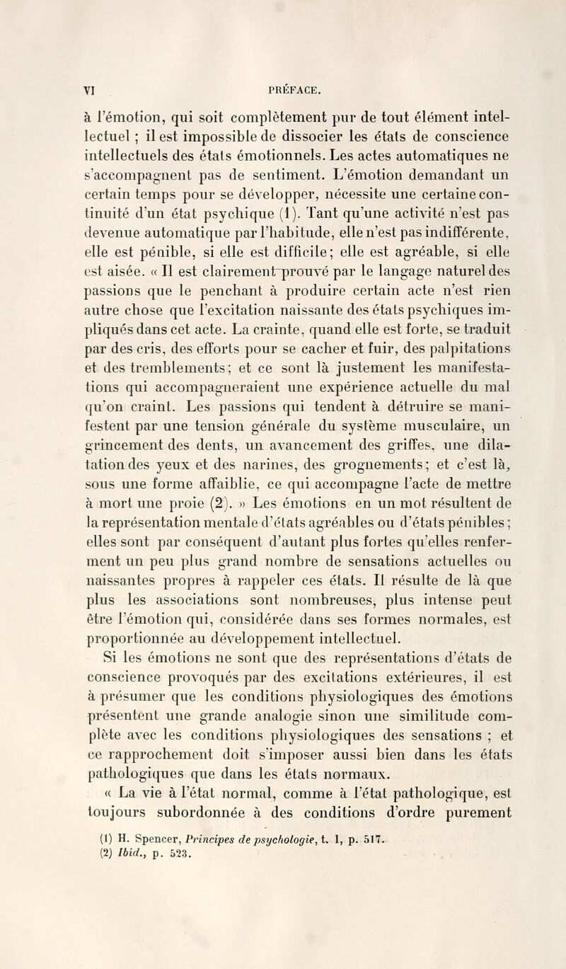 à l'émotion, qui soit complètement pur de tout élément intel- lectuel ; il est impossible de dissocier les états de conscience intellectuels des états émotionnels. Les actes automatiques ne s'accompagnent pas de sentiment. L'émotion demandant un certain temps pour se développer, nécessite une certaine con- tinuité d'un état psychique (1). Tant qu'une activité n'est pas devenue automatique par l'habitude, elle n'est pas indifférente, elle est pénible, si elle est difficile; elle est agréable, si elle est aisée. « Il est clairementprouvé par le langage naturel des passions que le penchant à produire certain acte n'est rien autre chose que l'excitation naissante des états psychiques im- pliqués dans cet acte. La crainte, quand elle est forte, se traduit par des cris, des efforts pour se cacher et fuir, des palpitations et des tremblements; et ce sont là justement les manifesta- tions qui accompagneraient une expérience actuelle du mal qu'on craint. Les passions qui tendent à détruire se mani- festent par une tension générale du système musculaire, un grincement des dents, un avancement des griffes, une dila- tation des yeux et des narines, des grognements; et c'est là;, sous une forme affaiblie, ce qui accompagne l'acte de mettre à mort une proie (2). » Les émotions en un mot résultent de la représentation mentale d'états agréables ou d'états pénibles ; elles sont par conséquent d'autant plus fortes qu'elles renfer- ment un peu plus grand nombre de sensations actuelles ou naissantes propres à rappeler ces états. Il résulte de là que plus les associations sont nombreuses, plus intense peut être l'émotion qui, considérée dans ses formes normales, est proportionnée au développement intellectuel. Si les émotions ne sont que des représentations d'états de conscience provoqués par des excitations extérieures, il est à présumer que les conditions physiologiques des émotions présentent une grande analogie sinon une similitude com- plète avec les conditions physiologiques des sensations ; et ce rapprochement doit s'imposer aussi bien dans les états pathologiques que dans les états normaux. « La vie à l'état normal, comme à l'état pathologique, est toujours subordonnée à des conditions d'ordre purement (1) H. Spencer, Principes de psychologie, t. 1, p. 517. (2) Ibid., p. 523.