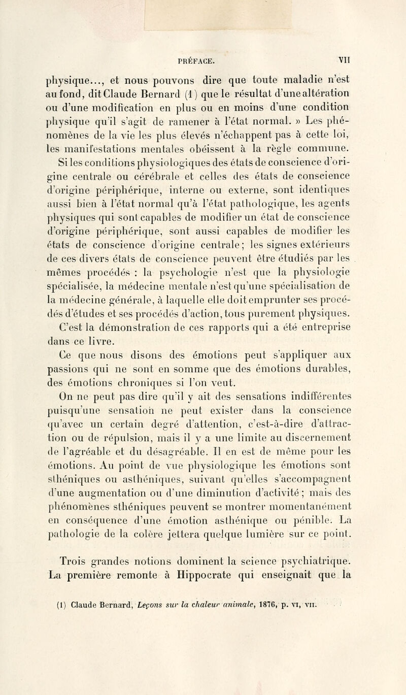 physique..., et nous pouvons dire que toute maladie n'est au fond, dit Claude Bernard (1) que le résultat d'une altération ou d'une modification en plus ou en moins d'une condition physique qu'il s'agit de ramener à l'état normal. » Les phé- nomènes de la vie les plus élevés n'échappent pas à cette loi, les manifestations mentales obéissent à la règle commune. Si les conditions physiologiques des états de conscience d'ori- gine centrale ou cérébrale et celles des états de conscience d'origine périphérique, interne ou externe, sont identiques aussi bien à l'état normal qu'à l'état pathologique, les agents physiques qui sont capables de modifier un état de conscience d'origine périphérique, sont aussi capables de modifier les états de conscience d'origine centrale; les signes extérieurs de ces divers états de conscience peuvent être étudiés par les mêmes procédés : la psychologie n'est que la physiologie spécialisée, la médecine mentale n'est qu'une spécialisation de la médecine générale, à laquelle elle doit emprunter ses procé- dés d'études et ses procédés d'action, tous purement physiques. C'est la démonstration de ces rapports qui a été entreprise dans ce livre. Ce que nous disons des émotions peut s'appliquer aux passions qui ne sont en somme que des émotions durables, des émotions chroniques si l'on veut. On ne peut pas dire qu'il y ait des sensations indifférentes puisqu'une sensatiori ne peut exister dans la conscience qu'avec un certain degré d'attention, c'est-à-dire d'attrac- tion ou de répulsion, mais il y a une limite au discernement (le l'agréable et du désagréable. Il en est de même pour les émotions. Au point de vue physiologique les émotions sont sthéniques ou asthéniques, suivant qu'elles s'accompagnent d'une augmentation ou d'une diminution d'activité ; mais des phénomènes sthéniques peuvent se montrer momentanément en conséquence d'une émotion asthénique ou pénible. La pathologie de la colère jettera quelque lumière sur ce point. Trois grandes notions dominent la science psychiatrique. La première remonte à Hippocrate qui enseignait que la