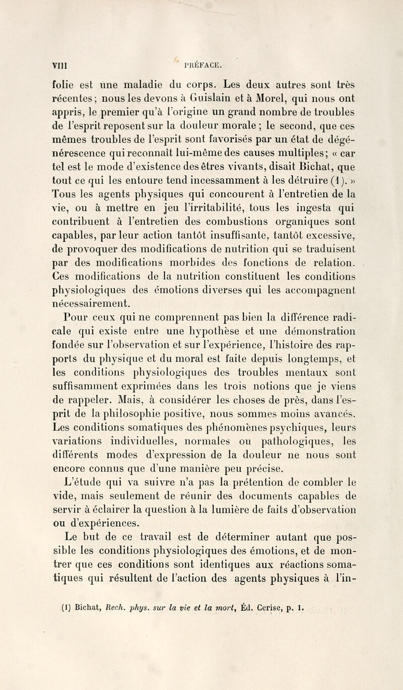 folie est une maladie du corps. Les deux autres sont très récentes ; nous les devons à Guislain et à Morel, qui nous ont appris, le premier qu'à l'origine un grand nombre de troubles de l'esprit reposent sur la douleur morale ; le second, que ces mêmes troubles de l'esprit sont favorisés par un état de dégé- nérescence qui reconnaît lui-même des causes multiples ; « car tel est le mode d'existence des êtres vivants, disait Bichat, que tout ce qui les entoure tend incessamment à les détruire (1 ). » Tous les agents physiques qui concourent à l'entretien de la vie, ou à mettre en jeu l'irritabilité, tous les ingesta qui contribuent à l'entretien des combustions organiques sont capables, par leur action tantôt insuffisante, tantôt excessive, de provoquer des modifications de nutrition qui se traduisent par des modifications morbides des fonctions de relation. Ces modifications de la nutrition constituent les conditions physiologiques des émotions diverses qui les accompagnent nécessairement. Pour ceux qui ne comprennent pas bien la différence radi- cale qui existe entre une hypothèse et une démonstration fondée sur l'observation et sur l'expérience, l'histoire des rap- ports du physique et du moral est faite depuis longtemps, et les conditions physiologiques des troubles mentaux sont suffisamment exprimées dans les trois notions que je viens de rappeler. Mais, à considérer les choses de près, dans l'es- prit de la philosophie positive, nous sommes moins avancés. Les conditions somatiques des phénomènes psychiques, leurs variations individuelles, normales ou pathologiques, les différents modes d'expression de la douleur ne nous sont encore connus que d'une manière peu précise. L'étude qui va suivre n'a pas la prétention de combler le vide, mais seulement de réunir des documents capables de servir à éclairer la question à la lumière de faits d'observation ou d'expériences. Le but de ce travail est de déterminer autant que pos- sible les conditions physiologiques des émotions, et de mon- trer que ces conditions sont identiques aux réactions soma- tiques qui résultent de l'action des agents physiques à l'in- (1) Bichat, Rech. phys. sur la vie et la tnort, Éd. Cerise, p. 1.
