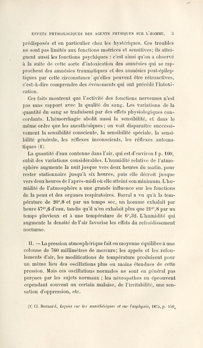 prédisposés et en particulier chez les hystériques. Ces troubles ne sont pas hmités aux fonctions motrices et sensitives; ils attei- gnent aussi les fonctions psychiques : c'est amsi qu'on a observé à la suite de cette sorte d'intoxication des amnésies qui se rap- prochent des amnésies traumatiques et des amnésies post-épilep- tiques par cette circonstance qu'elles peuvent être rétroactives, c'est-à-dire comprendre des événements qui ont précédé l'intoxi- cation. Ces faits montrent que l'activité des fonctions nerveuses n'est pas sans rapport avec la quaUté du sang. Les variations de la quantité du sang se traduisent par des effets physiologiques con- cordants. L'hémorrhagie aboUt aussi la sensibihté, et dans le même ordre que les anesthésiques ; on voit disparaître successi- vement la sensibilité consciente, la sensibilité spéciale, la sensi- bilité générale, les réflexes inconscients, les réflexes automa- tiques (1). La quantité d'eau contenue dans l'air, qui est d'environ 1 p. 100, subit des variations considérables. L'humidité relative de l'atmo- sphère augmente la nuit jusque vers deux heures du matin, pour rester stationnaire jusqu'à six heures, puis elle décroit jusque vers deux heures de l'après-midi où elle atteint son minimum. L'hu- midité de l'atmosphère a une grande influence sur les fonctions de la peau et des organes respiratoires. Barrai a vu qu'à la tem- pérature de 20,8 et par un temps sec, un homme exhalait par heure iT^^ô d'eau, tandis qu'il n'en exhalait plus que 21e'',8 par un temps plu\deux et à une température de 6,32. L'humidité qui augmente la densité de l'air favorise les effets du refroidissement nocturne. II. — La pression atmosphérique fait en moyenne équiUbre à une colonne de 760 milhmètres de mercure; les appels et les refou- lements d'air, les modifications de température produisent pour un même Ueu des oscillations plus ou moins étendues de cette pression. Mais ces oscillations normales ne sont en général pas perçues par les sujets normaux ; les névropathes en éprouvent cependant souvent un certain malaise, de l'irritabiUté, une sen- sation d'oppression, etc. (1) Cl. Bernard, Leçons sur les anesthésiques et sur l'asphyxie, 1875, p. 150,