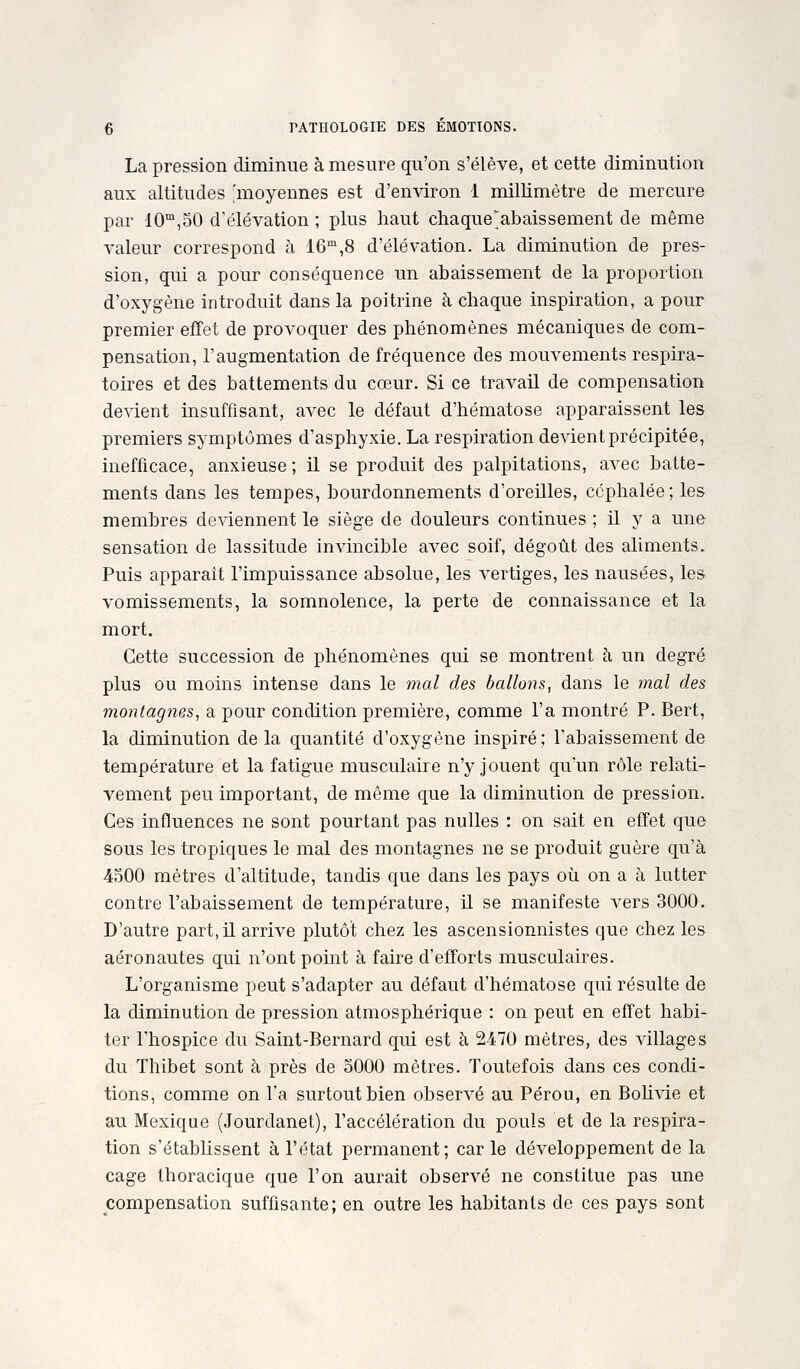 La pression diminue à mesure qu'on s'élève, et cette diminution aux altitudes 'moyennes est d'environ 1 millimètre de mercure par lO^'jSO d'élévation ; plus haut chaque;abaissement de même valeur correspond à 16,8 d'élévation. La diminution de pres- sion, qui a pour conséquence un abaissement de la proportion d'oxygène introduit dans la poitrine à chaque inspiration, a pour premier effet de provoquer des phénomènes mécaniques de com- pensation, l'augmentation de fréquence des mouvements respira- toires et des battements du cœur. Si ce travail de compensation devient insuffisant, avec le défaut d'hématose apparaissent les premiers symptômes d'asphyxie. La respiration devient précipitée, inefficace, anxieuse ; il se produit des palpitations, avec batte- ments dans les tempes, bourdonnements d'oreUles, céphalée; les membres deviennent le siège de douleurs continues ; H y a une sensation de lassitude invincible avec soif, dégoût des aliments. Puis apparaît l'impuissance absolue, les vertiges, les nausées, les vomissements, la somnolence, la perte de connaissance et la mort. Cette succession de phénomènes qui se montrent à un degré plus ou moins intense dans le mal des ballons, dans le inal des montagnes, a pour condition première, comme l'a montré P. Bert, la diminution de la quantité d'oxygène inspiré ; l'abaissement de température et la fatigue musculaire n'y jouent qu'un rôle relati- vement peu important, de même que la diminution de pression. Ces influences ne sont pourtant pas nulles : on sait en effet que sous les tropiques le mal des montagnes ne se produit guère qu'à 4500 mètres d'altitude, tandis que dans les pays où on a à lutter contre l'abaissement de température, il se manifeste vers 3000. D'autre part, il arrive plutôt chez les ascensionnistes que chez les aéronautes qui n'ont point à faire d'efforts musculaires. L'organisme peut s'adapter au défaut d'hématose qui résulte de la diminution de pression atmosphérique : on peut en effet habi- ter l'hospice du Saint-Bernard qui est à 2470 mètres, des villages du Thibet sont à près de oOOO mètres. Toutefois dans ces condi- tions, comme on l'a surtout bien observé au Pérou, en Bohvie et au Mexique (Jourdanet), l'accélération du pouls et de la respira- tion s'établissent à l'état permanent; car le développement de la cage thoracique que l'on aurait observé ne constitue pas une compensation suffisante; en outre les habitants de ces pays sont