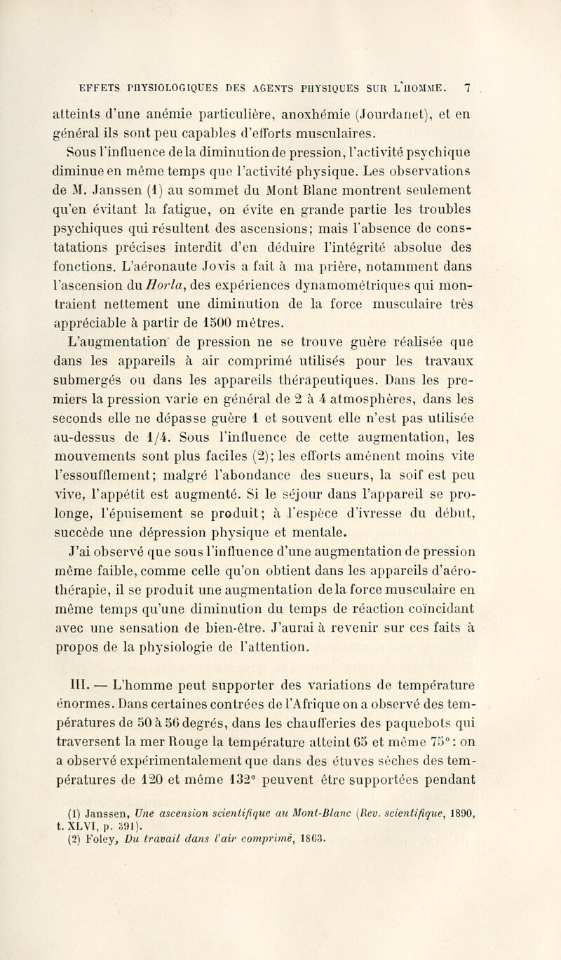 atteints d'une anémie particulière, anoxhémie (Jourdanet), et en général ils sont peu capables d'efforts musculaires. Sous Tinfluence delà diminution de pression, l'activité psychique diminue en même temps que l'activité physique. Les observations de M. Janssen (1) au sommet du Mont Blanc montrent seulement qu'en épatant la fatigue, on évite en grande partie les troubles psychiques qui résultent des ascensions; mais l'absence de cons- tatations précises interdit d'en déduire l'intégrité absolue des fonctions. L'aéronaute Jovis a fait à ma prière, notamment dans l'ascension du Borla, des expériences dynamométriques qui mon- traient nettement une diminution de la force musculaire très appréciable à partir de 1500 mètres. L'augmentation de pression ne se trouve guère réalisée que dans les appareils à air comprimé utiUsés pour les travaux submergés ou dans les appareils thérapeutiques. Dans les pre- miers la pression varie en général de 2 à i atmosphères, dans les seconds elle ne dépasse guère 1 et souvent elle n'est pas utihsée au-dessus de 1/4. Sous l'influence de cette augmentation, les mouvements sont plus faciles (2); les efforts amènent moins vite l'essoufflement; malgré l'abondance des sueurs, la soif est peu vive, l'appétit est augmenté. Si le séjour dans l'appareil se pro- longe, l'épuisement se produit; à l'espèce d'ivresse du début, succède une dépression physique et mentale. J'ai observé que sous l'influence d'une augmentation de pression même faible, comme celle qu'on obtient dans les appareils d'aéro- thérapie, il se produit une augmentation delà force musculaire en même temps qu'une diminution du temps de réaction co'incidant avec une sensation de bien-être. J'aurai à revenir sur ces faits à propos de la physiologie de l'attention. III. — L'homme peut supporter des variations de température énormes. Dans certaines contrées de l'Afrique on a observé des tem- pératures de 50 à 56 degrés, dans les chaufferies des paquebots qui traversent la mer Rouge la température atteint 65 et même 75° : on a observé expérimentalement que dans des étuves sèches des tem- pératures de 120 et même 132° peuvent être supportées pendant (1) Janssen, Une ascension scientifique au Mont-Blanc {Rev. scientifique, 1890, t. XLVI, p. 391). (2) Foley, Du travail dans l'ai)' comprimé, 18C3.