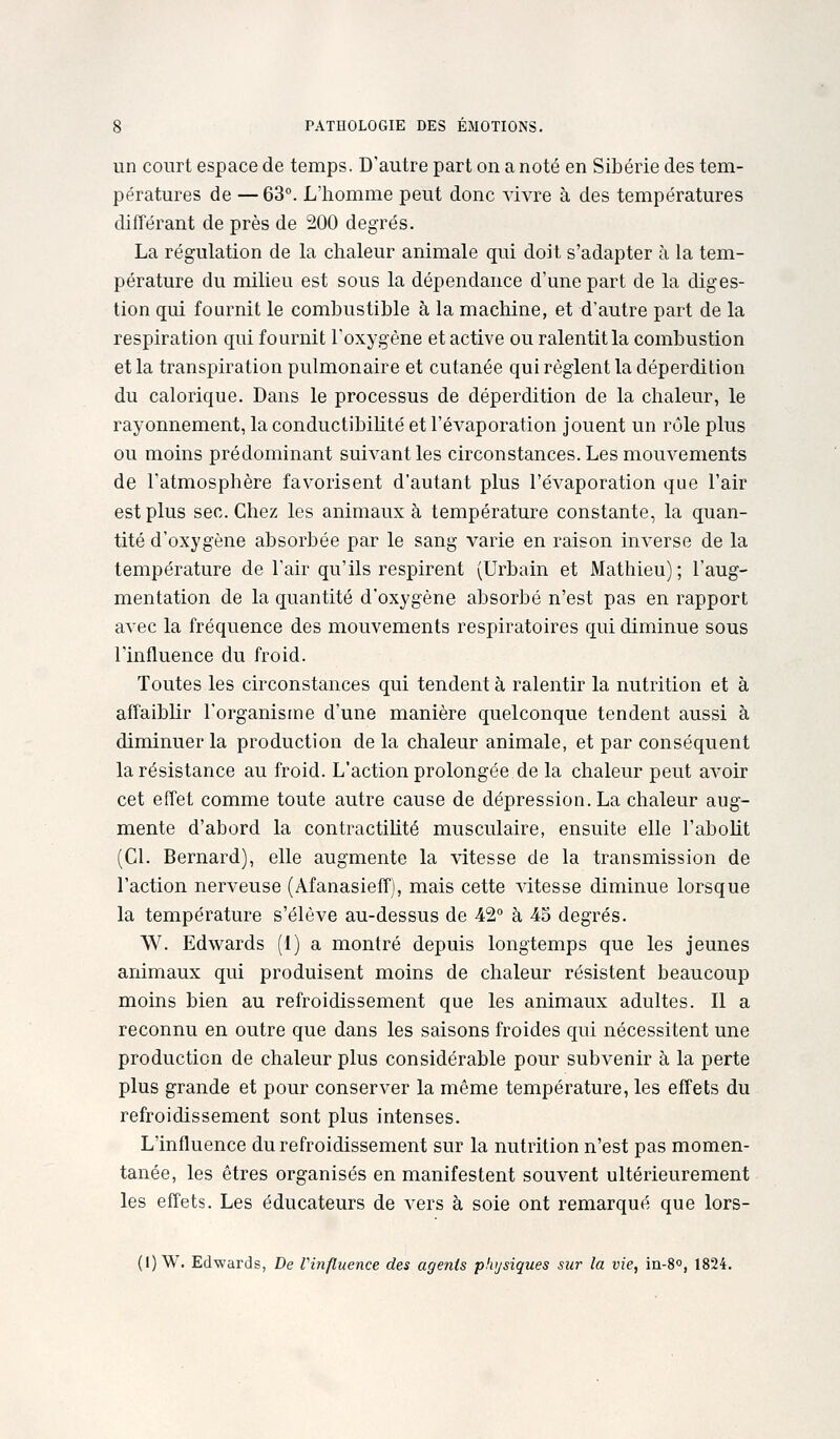 un court espace de temps. D'autre part on a noté en Sibérie des tem- pératures de — 63°. L'homme peut donc vivre à des températures différant de près de 200 degrés. La régulation de la chaleur animale qui doit s'adapter à la tem- pérature du milieu est sous la dépendance d'une part de la diges- tion qui fournit le combustible à la machine, et d'autre part de la respiration qui fournit l'oxygène et active ou ralentit la combustion et la transpiration pulmonaire et cutanée qui règlent la déperdition du calorique. Dans le processus de déperdition de la chaleur, le rayonnement, la conductibiUté et l'évaporation jouent un rôle plus ou moins prédominant suivant les circonstances. Les mouvements de l'atmosphère favorisent d'autant plus l'évaporation que l'air est plus sec. Chez les animaux à température constante, la quan- tité d'oxygène absorbée par le sang varie en raison inverse de la température de l'air qu'ils respirent (Urbain et Mathieu); l'aug- mentation de la quantité d'oxygène absorbé n'est pas en rapport avec la fréquence des mouvements respiratoires qui diminue sous l'influence du froid. Toutes les circonstances qui tendent à ralentir la nutrition et à affaiblir l'organisme d'une manière quelconque tendent aussi à diminuer la production de la chaleur animale, et par conséquent la résistance au froid. L'action prolongée de la chaleur peut avoir cet effet comme toute autre cause de dépression. La chaleur aug- mente d'abord la contractiUté musculaire, ensuite elle l'aboUt (Cl. Bernard), elle augmente la vitesse de la transmission de l'action nerveuse (Afanasieff), mais cette vitesse diminue lorsque la température s'élève au-dessus de 42° à 45 degrés. W. Edwards (1) a montré depuis longtemps que les jeunes animaux qui produisent moins de chaleur résistent beaucoup moins bien au refroidissement que les animaux adultes. Il a reconnu en outre que dans les saisons froides qui nécessitent une production de chaleur plus considérable pour subvenir à la perte plus grande et pour conserver la même température, les effets du refroidissement sont plus intenses. L'influence du refroidissement sur la nutrition n'est pas momen- tanée, les êtres organisés en manifestent souvent ultérieurement les effets. Les éducateurs de vers à soie ont remarqué que lors- (1) W. Edwards, De Vinfluence des agents physiques sur la vie, in-8o, 1824.