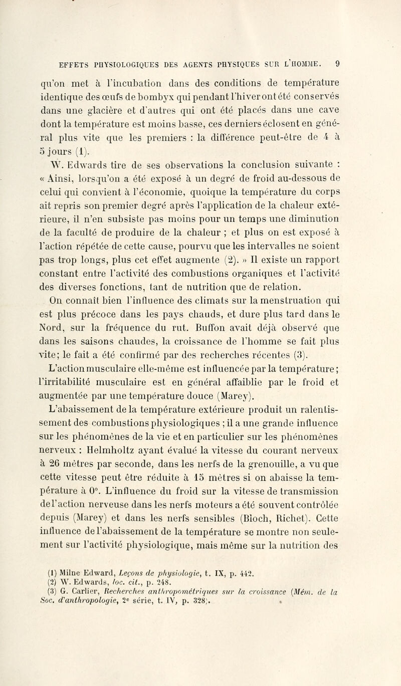qu'on met à l'incubation dans des conditions de température identique des œufs de bombyx qui pendant l'hiver ont été conservés dans une glacière et d'autres qui ont été placés dans une cave dont la température est moins basse, ces derniers éclosent en géné- ral plus A'ite que les premiers : la différence peut-être de 4 à 5 jours (1). W. Edwards tire de ses observations la conclusion suivante : « Ainsi, lorsqu'on a été exposé à un degré de froid au-dessous de celui qui convient à l'économie, quoique la température du corps ait repris son premier degré après l'application de la chaleur exté- rieure, il n'en subsiste pas moins pour un temps une diminution de la faculté de produire de la chaleur ; et plus on est exposé à l'action répétée de cette cause, pourvu que les intervalles ne soient pas trop longs, plus cet effet augmente (2). » Il existe un rapport constant entre l'activité des combustions organiques et l'activité des diverses fonctions, tant de nutrition que de relation. On connaît bien l'influence des climats sur la menstruation qui est plus précoce dans les pays chauds, et dure plus tard dans le Nord, sur la fréquence du rut. Buffon avait déjà observé que dans les saisons chaudes, la croissance de l'homme se fait plus vite; le fait a été confirmé par des recherches récentes (3). L'action musculaire elle-même est influencée par la température ; l'irritabiUté musculaire est en général affaiblie par le froid et augmentée par une température douce (Marey). L'abaissement de la température extérieure produit un ralentis- sement des combustions physiologiques ; il a une grande influence sur les phénomènes de la vie et en particulier sur les phénomènes nerveux : Helmholtz ayant évalué la vitesse du courant nerveux à 26 mètres par seconde, dans les nerfs de la grenouille, a vu que cette vitesse peut être réduite à 15 mètres si on abaisse la tem- pérature à 0°. L'influence du froid sur la vitesse de transmission del'action nerveuse dans les nerfs moteurs a été souvent contrôlée depuis (Marey) et dans les nerfs sensibles (Bioch, Richet). Cette influence de l'abaissement de la température se montre non seule- ment sur l'activité physiologique, mais même sur la nutrition des (1) Milne Edward, Leçons de physiolorjie, t. IX, p. 442. (2) W. Edwards, loc. cit., p. 248. (3) G. Carlier, Recherches anthropométriques sur la croissance {Mém. de la Soc. d'anthropologie, 2^ série, t. IV, p. 328). .
