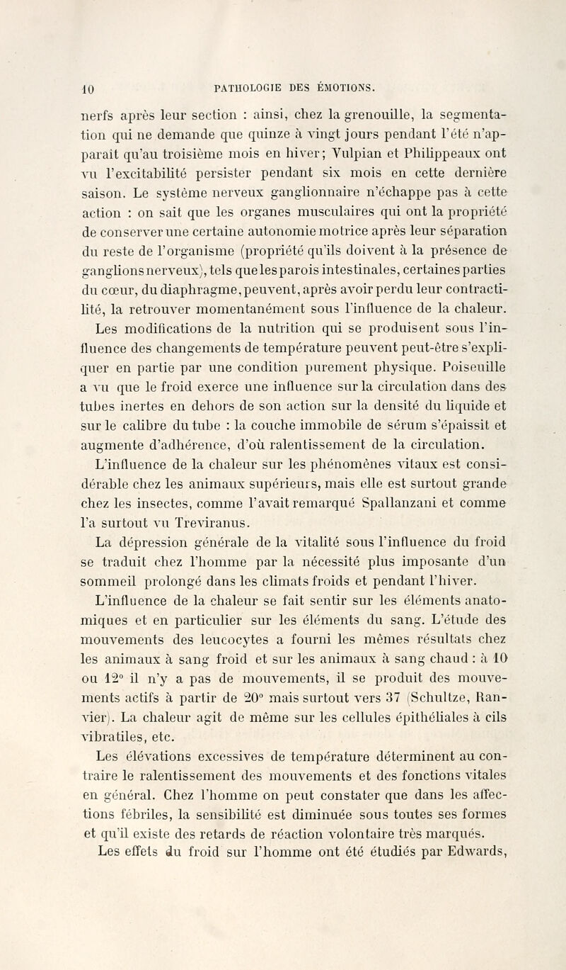 nerfs après leur section : ainsi, chez la grenouille, la segmenta- tion qui ne demande que quinze à vingt jours pendant l'été n'ap- paraît qu'au troisième mois en hiver; Vulpian et PhiUppeaux ont vu l'excitablUté persister pendant six mois en cette dernière saison. Le système nerveux gangUonnaire n'échappe pas à cette action : on sait que les organes musculaires qui ont la propriété de conserver une certaine autonomie motrice après leur séparation du reste de l'organisme (propriété qu'ils doivent à la présence de ganglionsnerveux), tels quelesparois intestinales, certaines parties du cœur, du diaphragme, peuvent, après avoir perdu leur contracti- nté, la retrouver momentanément sous l'influence de la chaleur. Les modifications de la nutrition qui se produisent sous l'in- fluence des changements de température peuvent peut-être s'expli- quer en partie par une condition purement physique. Poiseuille a vu que le froid exerce une influence sur la circulation dans de& tubes inertes en dehors de son action sur la densité du Uquide et sur le calibre du tube : la couche immobile de sérum s'épaissit et augmente d'adhérence, d'où ralentissement de la circulation. L'influence de la chaleur sur les phénomènes vitaux est consi- dérable chez les animaux supérieurs, mais elle est surtout grande chez les insectes, comme l'avait remarqué Spallanzani et comme l'a surtout vu Treviranus. La dépression générale de la vitaUté sous l'influence du froid se traduit chez l'homme par la nécessité plus imposante d'un sommeil prolongé dans les cUmats froids et pendant l'hiver. L'influence de la chaleur se fait sentir sur les éléments anato- miques et en particulier sur les éléments du sang. L'étude des mouvements des leucocytes a fourni les mêmes résultats chez les animaux à sang froid et sur les animaux à sang chaud : à 10 ou 12° il n'y a pas de mouvements, W. se produit des mouve- ments actifs à partir de 20° mais surtout vers 37 (Schultze, Ran- ■\àer). La chaleur agit de même sur les cellules épithéliales à cils vibratiles, etc. Les élévations excessives de température déterminent au con- traire le ralentissement des mouvements et des fonctions vitales en général. Chez l'homme on peut constater que dans les affec- tions fébriles, la sensibihté est diminuée sous toutes ses formes et qu'il existe des retards de réaction volontaire très marqués. Les effets du froid sur l'homme ont été étudiés par Edwards,