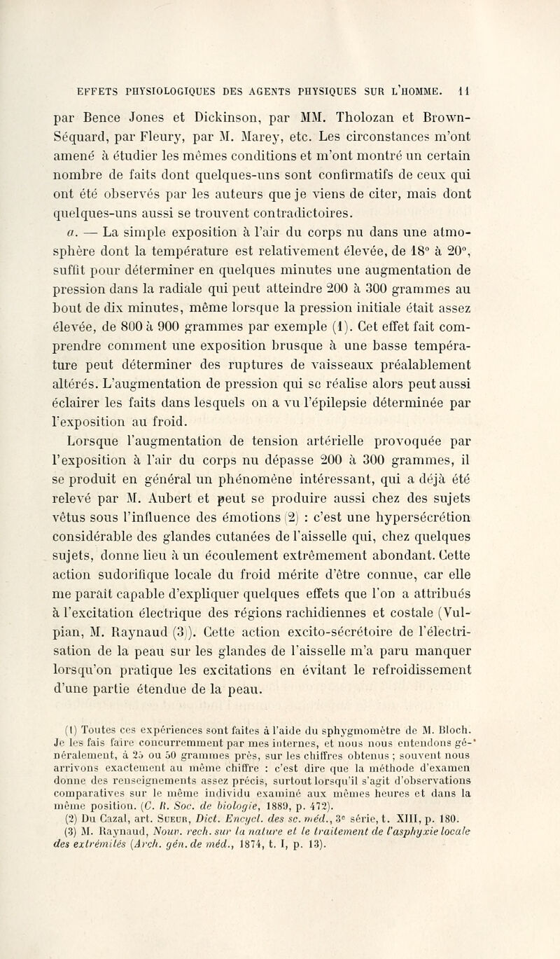 par Bence Jones et Dickinson, par MM. Tholozan et Brown- Séquard, par Fleury, par M. Marey, etc. Les circonstances m'ont amené à étudier les mêmes conditions et m'ont montré un certain nombre de faits dont quelques-uns sont confirmatifs de ceux qui ont été observés par les auteurs que je viens de citer, mais dont quelques-uns aussi se trouvent contradictoires. a. — La simple exposition à l'air du corps nu dans une atmo- sphère dont la température est relativement élevée, de 18° à 20, suffit pour déterminer en quelques minutes une augmentation de pression dans la radiale qui peut atteindre 200 à 300 grammes au bout de dix minutes, même lorsque la pression initiale était assez élevée, de 800 à 900 grammes par exemple (1). Cet effet fait com- prendre comment une exposition brusque à une basse tempéra- ture peut déterminer des ruptures de vaisseaux préalablement altérés. L'augmentation de pression qui se réalise alors peut aussi éclairer les faits dans lesquels on a vu l'épilepsie déterminée par l'exposition au froid. Lorsque l'augmentation de tension artérielle provoquée par l'exposition à l'air du corps nu dépasse 200 à 300 grammes, il se produit en général un phénomène intéressant, qui a déjà été relevé par M. Aubert et peut se produire aussi chez des sujets vêtus sous l'influence des émotions (2) : c'est une hypersécrétion considérable des glandes cutanées de l'aisselle qui, chez quelques sujets, donne lieu à un écoulement extrêmement abondant. Cette action sudorifique locale du froid mérite d'être connue, car elle me parait capable d'expliquer quelques effets que l'on a attribués à l'excitation électrique des régions rachidiennes et costale (Vul- pian, M. Raynaud (3j). Cette action excito-sécrétoire de l'électri- sation de la peau sur les glandes de l'aisselle m'a paru manquer lorsqu'on pratique les excitations en évitant le refroidissement d'une partie étendue de la peau. (1) Toutes ces expériences sont faites à l'aide du sphygmomètre de M. Bloch. Je les fais faire coacurremmeut par mes internes, et nous nous entendons gé-' néralement, à 25 ou 50 grammes près, sur les cliiffi-es obtenus ; souvent nous arrivons exactement au même chiffre : c'est dire que la méthode d'examen donne des renseignements assez précis, surtout lorsqu'il s'agit d'observations comparatives sur le même individu examiné aux mêmes heures et dans la même position. (C. /(. Soc. de biologie, 1889, p. 472). (2) Du Cazal, art. Sueur, Dict. Encycl. des se. me'd., 3° série, t. XIII, p. 180. (•3) M. Raynaud, Nouv. rech. sur la nalure el le Irailement de t'asphyxie locale des extrémités {Arch. gén.de méd., 1874, t. I, p. 13).