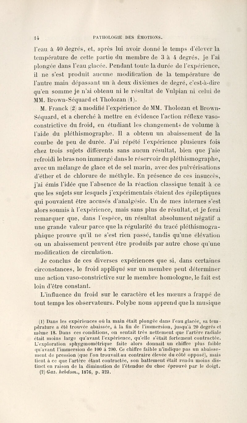Feau à 40 degrés, et, après lui avoir donné le temps d'élever la température de cette partie du membre de 3 à 4 degrés, je l'ai plongée dans l'eau glacée. Pendant toute la durée de l'expérience, il ne s'est produit aucune modification de la température de l'autre main dépassant un à deux dixièmes de degré, c'est-à-dire qu'en somme je n'ai obtenu ni le résultat de Vulpian ni celui de MM. Brown-Séquard et Tholozan (1). M. Franck (2) a modifié l'expérience de MM. Tholozan et Brown- Séquard, et a cherché à mettre en évidence l'action réflexe A^aso- constrictive du froid, en étudiant les changements de volume à l'aide du pléthismographe. Il a obtenu un abaissement de la courbe de peu de durée. J'ai répété l'expérience plusieurs fois chez trois sujets différents sans aucun résultat, bien que j'aie refroidi le bras non immergé dans le réservoir du pléthismographe, avec un mélange de glace et de sel marin, avec des pulvérisations d'éther et de chlorure de méthyle. En présence de ces insuccès, j'ai émis l'idée que l'absence de la réaction classique tenait à ce que les sujets sur lesquels j'expérimentais étaient des épileptiques qui pouvaient être accusés d'analgésie. Un de mes internes s'est alors soumis à l'expérience, mais sans plus de résultat, et je ferai remarquer que, dans l'espèce, un résultat absolument négatif a une grande valeur parce que la régularité du tracé pléthismogra- phique prouve qu'il ne s'est rien passé, tandis qu'une élévation ou un abaissement peuvent être produits par autre chose quune modification de circulation. Je conclus de ces diverses expériences que si, dans certaines circonstances, le froid appliqué sur un membre peut déterminer une action A^aso-constrictive sur le membre homologue, le fait est loin d'être constant. L'influence du froid sur le caractère et les mœurs a frappé de tout temps les observateurs. Polybe nous apprend que la musique (1) Dans les expériences où la main était plongée dans l'eau glacée, sa tem- pérature a été trouvée abaissée, à la fin de l'immersion, jusqu'à 20 degrés et même 18. Dans ces conditions, on sentait très nettement que l'artère radiale était moins large qu'avant l'expérience, qu'elle s'était fortement contractée. L'exploration sphygmométrique faite alors donnait un chiffre plus faible qu'avant l'immersion de 100 à 200. Ce chiffre faible n'indique pas un abaisse- ment de pression (que l'on trouvait au contraire élevée du côté opposé), mais tient à ce que l'artère étant contractée, son battement était rendu moins dis- tinct en raison de la diminution de l'étendue du choc éprouvé par le doigt. (2) Gaz. hebdom., 1876, p. 323,