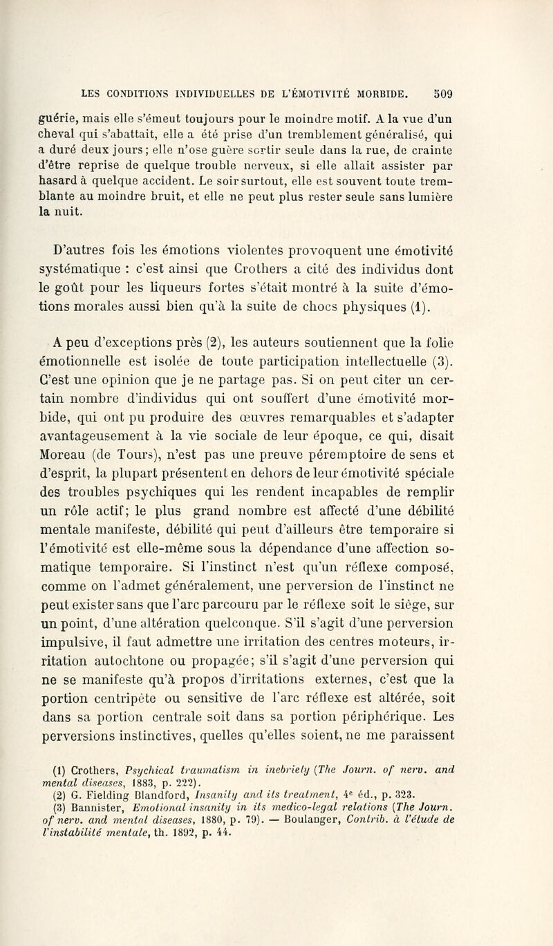 guérie, mais elle s'émeut toujours pour le moindre motif. A la vue d'un cheval qui s'abattait, elle a été prise d'un tremblement généralisé, qui a duré deux jours; elle n'ose guère sertir seule dans la rue, de crainte d'être reprise de quelque trouble nerveux, si elle allait assister par hasarda quelque accident. Le soir surtout, elle est souvent toute trem- blante au moindre bruit, et elle ne peut plus rester seule sans lumière la nuit. D'autres fois les émotions violentes provoquent une émotiAdté systématique : c'est ainsi que Crothers a cité des individus dont le goût pour les liqueurs fortes s'était montré à la suite d'émo- tions morales aussi bien qu'à la suite de chocs physiques (1). A peu d'exceptions près (2), les auteurs soutiennent que la folie émotionnelle est isolée de toute participation intellectuelle (3). C'est une opinion que je ne partage pas. Si on peut citer un cer- tain nombre d'individus qui ont souffert d'une émotivité mor- bide, qui ont pu produire des œuvres remarquables et s'adapter avantageusement à la vie sociale de leur époque, ce qui, disait Moreau (de Tours), n'est pas une preuve péremptoire de sens et d'esprit, la plupart présentent en dehors de leur émotivité spéciale des troubles psychiques qui les rendent incapables de remplir un rôle actif; le plus grand nombre est affecté d'une débiUté mentale manifeste, débihté qui peut d'ailleurs être temporaire si rémotivité est elle-même sous la dépendance d'une affection so- matique temporaire. Si l'instinct n'est qu'un réflexe composé, comme on l'admet généralement, une perversion de l'instinct ne peut exister sans que Tare parcouru par le réflexe soit le siège, sur un point, d'une altération quelconque. S'il s'agit d'une perversion impulsive, il faut admettre une irritation des centres moteurs, ir- ritation autochtone ou propagée; s'il s'agit d'une perversion qui ne se manifeste qu'à propos d'irritations externes, c'est que la portion centripète ou sensitive de l'arc réflexe est altérée, soit dans sa portion centrale soit dans sa portion périphérique. Les perversions instinctives, quelles qu'elles soient, ne me paraissent (1) Crothers, Psychical traumatism in i?iebrîely {The Journ. of nerv. and mental diseases, 1883, p. 222). (2) G. Fielding Blandford, Insanilij and ils Irealmenl, 4 éd., p. 323. (3) Bannister, Emolional insanity in ils medico-legal relations {The Journ. ofnerv. and mental diseuses, 1880, p. 79). — Boulanger, Conlrib. à l'étude de l'instabilité mentale, th. 1892, p. 44.