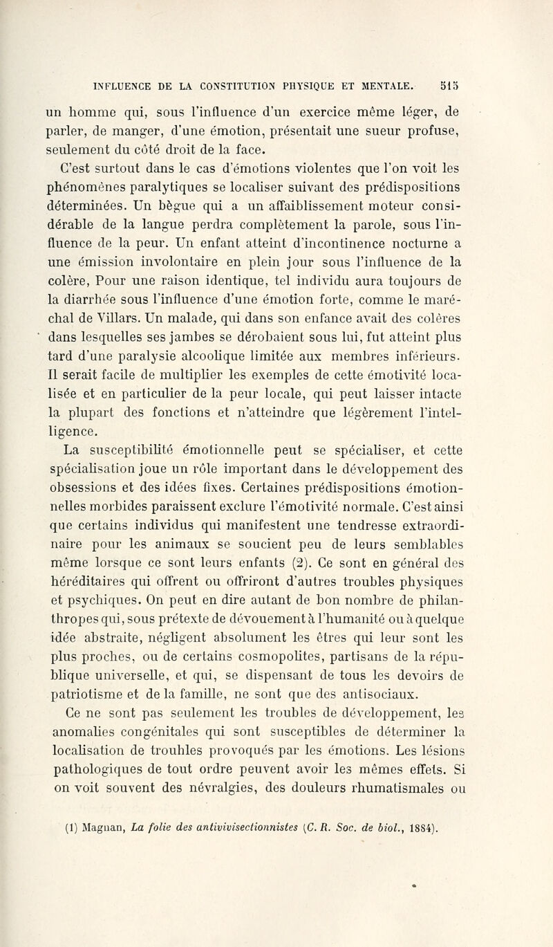 un homme qui, sous l'influence d'un exercice même léger, de parler, de manger, d'une émotion, présentait une sueur profuse, seulement du côté droit de la face. C'est surtout dans le cas d'émotions violentes que l'on voit les phénomènes paralytiques se localiser suivant des prédispositions déterminées. Un bègue qui a un affaiblissement moteur consi- dérable de la langue perdra complètement la parole, sous l'in- fluence de la peur. Un enfant atteint d'incontinence nocturne a une émission involontaire en plein jour sous l'influence de la colère, Pour une raison identique, tel individu aura toujours de la diarrhée sous l'influence d'une émotion forte, comme le maré- chal de Villars. Un malade, qui dans son enfance aA^ait des colères dans lesquelles ses jambes se dérobaient sous lui, fut atteint plus tard d'une paralysie alcoolique limitée aux membres inférieurs. Il serait facile de multiplier les exemples de cette émotivité loca- lisée et en particulier de la peur locale, qui peut laisser intacte la plupart des fonctions et n'atteindre que légèrement l'intel- ligence. La susceptibihté émotionnelle peut se spéciaUser, et cette spéciaHsation joue un rôle important dans le développement des obsessions et des idées fixes. Certaines prédispositions émotion- nelles morbides paraissent exclure l'émotivité normale. C'est ainsi que certains individus qui manifestent une tendresse extraordi- naire pour les animaux se soucient peu de leurs semblables même lorsque ce sont leurs enfants (2). Ce sont en général des héréditaires qui offrent ou offriront d'autres troubles physiques et psychiques. On peut en dire autant de bon nombre de philan- thropes qui, sous prétexte de dévouement à l'humanité ou à quelque idée abstraite, néghgent absolument les êtres qui leur sont les plus proches, ou de certains cosmopohtes, partisans de la répu- blique universelle, et qui, se dispensant de tous les devoirs de patriotisme et delà famille, ne sont que des antisociaux. Ce ne sont pas seulement les troubles de développement, les anomahes congénitales qui sont susceptibles de déterminer la locahsation de troubles provoqués par les émotions. Les lésions pathologiques de tout ordre peuvent avoir les mêmes effets. Si on voit souvent des névralgies, des douleurs rhumatismales ou (1) Maguan, La folie des antivivisectionnistes [C. R. Soc. de bioL, 18S4).