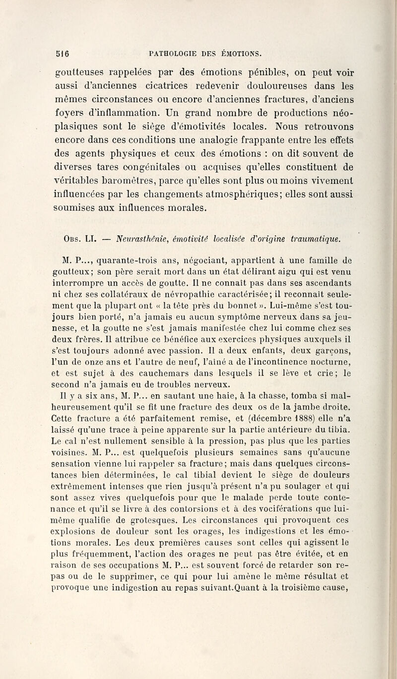goutteuses rappelées par des émotions pénibles, on peut voir aussi d'anciennes cicatrices redevenir douloureuses dans les mêmes circonstances ou encore d'anciennes fractures, d'anciens foyers d'inflammation. Un grand nombre de productions néo- plasiques sont le siège d'émotivités locales. Nous retrouvons encore dans ces conditions une analogie frappante entre les effets des agents physiques et ceux des émotions : on dit souvent de diverses tares congénitales ou acquises qu'elles constituent de véritables baromètres, parce qu'elles sont plus ou moins vivement influencées par les changements atmosphériques; elles sont aussi soumises aux influences morales. Obs. LI. — Neurasthénie, émotivité localisée d'origine traumatique. M. P..., quarante-trois ans, négociant, appartient à une famille Je goutteux; son père serait mort dans un état délirant aigu qui est venu interrompre un accès de goutte. Il ne connaît pas dans ses ascendants ni chez ses collatéraux de névropatliie caractérisée; il reconnaît seule- ment que la plupart ont « la tête près du bonnet ». Lui-même s'est tou- jours bien porté, n'a jamais eu aucun symptôme nerveux dans sa jeu- nesse, et la goutte ne s'est jamais manifestée chez lui comme chez ses deux frères. Il attribue ce bénéfice aux exercices physiques auxquels il s'est toujours adonné avec passion. Il a deux enfants, deux garçons, l'un de onze ans et l'autre de neuf, l'aîné a de l'incontinence nocturne, et est sujet à des cauchemars dans lesquels il se lève et crie; le second n'a jamais eu de troubles nerveux. Il y a six ans, M. P... en sautant une haie, à la chasse, tomba si mal- heureusement qu'il se fit une fracture des deux os de la jambe droite. Cette fracture a été parfaitement remise, et (décembre 1888) elle n'a laissé qu'une trace à peine apparente sur la partie antérieure du tibia. Le cal n'est nullement sensible à la pression, pas plus que les parties voisines. M. P... est quelquefois plusieurs semaines sans qu'aucune sensation vienne lui rappeler sa fracture ; mais dans quelques circons- tances bien déterminées, le cal tibial devient le siège de douleurs extrêmement intenses que rien jusqu'à présent n'a pu soulager et qui sont assez vives quelquefois pour que le malade perde toute conte- nance et qu'il se livre à des contorsions et à des vociférations que lui- même qualifie de grotesques. Les circonstances qui provoquent ces explosions de douleur sont les orages, les indigestions et les émo- tions morales. Les deux premières causes sont celles qui agissent le plus fréquemment, l'action des orages ne peut pas être évitée, et en raison de ses occupations M. P... est souvent forcé de retarder son re- pas ou de le supprimer, ce qui pour lui amène le même résultat et provoque une indigestion au repas suivant.Quant à la troisième cause,