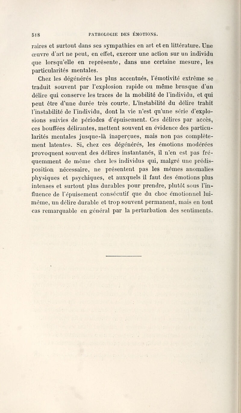 raires et surtout dans ses sympathies en art et en littérature. Une œuvre d'art ne peut, en effet, exercer une action sur un individu que lorsqu'elle en représente, dans une certaine mesure, les particularités mentales. Chez les dégénérés les plus accentués, l'émotivité extrême se traduit souvent par l'explosion rapide ou même brusque d'un délire qui conserve les traces de la mobilité de l'individu, et qui peut être d'une durée très courte. L'instabilité du délire trahit l'instabilité de l'individu, dont la vie n'est qu'une série d'explo- sions suivies de périodes d'épuisement. Ces délires par accès, ces bouffées délirantes, mettent souvent en évidence des particu- larités mentales jusque-là inaperçues, mais non pas complète- ment latentes. Si, chez ces dégénérés, les émotions modérées provoquent souvent des délires instantanés, il n'en est pas fré- quemment de même chez les individus qui, malgré une prédis- position nécessaire, ne présentent pas les mêmes anomalies physiques et psychiques, et auxquels il faut des émotions plus intenses et surtout plus durables pour prendre, plutôt sous l'in- fluence de l'épuisement consécutif que du choc émotionnel lui- même, un déUre durable et trop souvent permanent, mais en tout cas remarquable en général par la perturbation des sentiments.