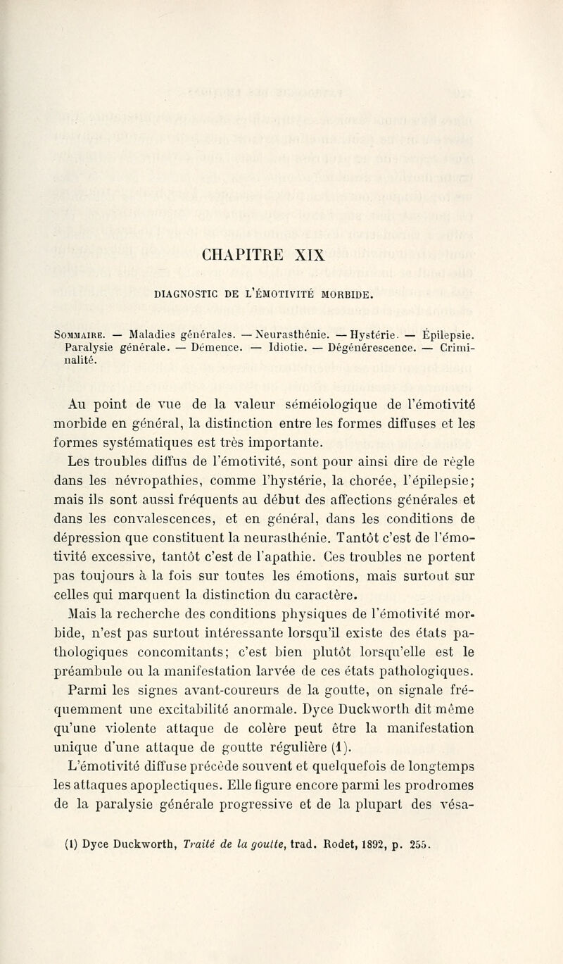 DIAGNOSTIC DE L'ÉMOTIVITÉ MORBIDE. Sommaire. — Maladies générales. —Neurasthénie. —Hystérie. — Épilepsie. Paralysie générale. — Démence. — Idiotie. — Dégénérescence. — Crimi- nalité. Au point de vue de la valeur séméiologique de l'émotivité morbide en général, la distinction entre les formes diffuses et les formes systématiques est très importante. Les troubles diffus de l'émotivité, sont pour ainsi dire de règle dans les névropathies, comme l'hystérie, la chorée, l'épilepsie; mais ils sont aussi fréquents au début des affections générales et dans les convalescences, et en général, dans les conditions de dépression que constituent la neurasthénie. Tantôt c'est de l'émo- tivité excessive, tantôt c'est de l'apathie. Ces troubles ne portent pas toujours à la fois sur toutes les émotions, mais surtout sur celles qui marquent la distinction du caractère. Mais la recherche des conditions physiques de l'émotivité mor- bide, n'est pas surtout intéressante lorsqu'il existe des états pa- thologiques concomitants; c'est bien plutôt lorsqu'elle est le préambule ou la manifestation larvée de ces états pathologiques. Parmi les signes avant-coureurs de la goutte, on signale fré- quemment une excitabilité anormale. Dyce Duckworth dit même qu'une violente attaque de colère peut être la manifestation unique d'une attaque de goutte régulière (1). L'émotivité diffuse précède souvent et quelquefois de longtemps les attaques apoplectiques. Elle figure encore parmi les prodromes de la paralysie générale progressive et de la plupart des vésa- (1) Dyce Duckworth, Traité de la goutte, trad. Rodet, 1892, p. 255.