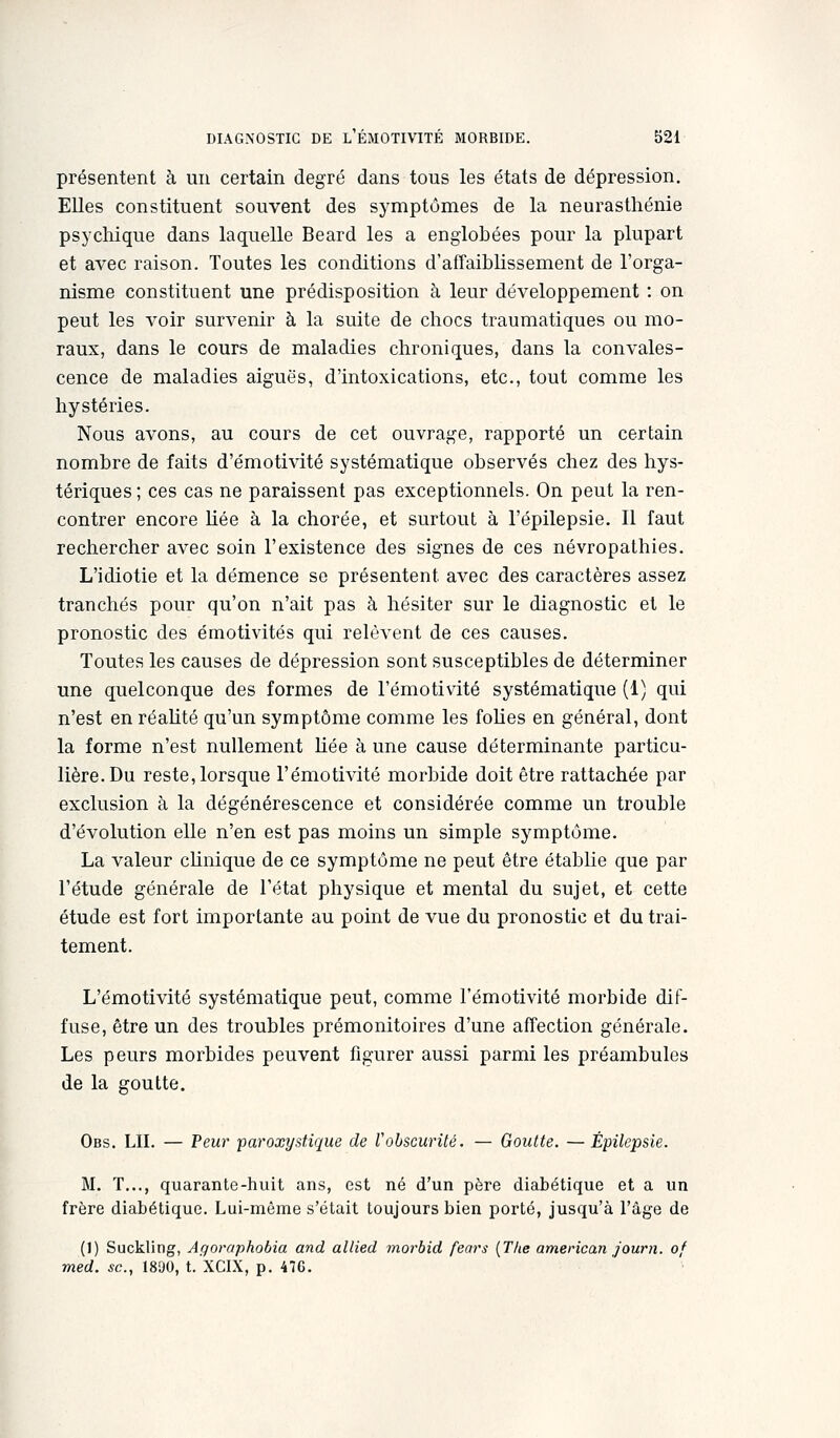 présentent à un certain degré dans tous les états de dépression. Elles constituent souvent des symptômes de la neurasthénie psychique dans laquelle Beard les a englobées pour la plupart et avec raison. Toutes les conditions d'affaiblissement de l'orga- nisme constituent une prédisposition à leur développement : on peut les voir survenir à la suite de chocs traumatiques ou mo- raux, dans le cours de maladies chroniques, dans la convales- cence de maladies aiguës, d'intoxications, etc., tout comme les hystéries. Nous avons, au cours de cet ouvrage, rapporté un certain nombre de faits d'émotivité systématique observés chez des hys- tériques ; ces cas ne paraissent pas exceptionnels. On peut la ren- contrer encore Uée à la chorée, et surtout à l'épilepsie. Il faut rechercher avec soin l'existence des signes de ces névropathies. L'idiotie et la démence se présentent avec des caractères assez tranchés pour qu'on n'ait pas à hésiter sur le diagnostic et le pronostic des émotivités qui relèvent de ces causes. Toutes les causes de dépression sont susceptibles de déterminer une quelconque des formes de l'émotivité systématique (1) qui n'est en réahté qu'un symptôme comme les foUes en général, dont la forme n'est nullement Hée à une cause déterminante particu- lière. Du reste, lorsque l'émotivité morbide doit être rattachée par exclusion à la dégénérescence et considérée comme un trouble d'évolution elle n'en est pas moins un simple symptôme. La valeur chnique de ce symptôme ne peut être établie que par l'étude générale de l'état physique et mental du sujet, et cette étude est fort importante au point de vue du pronostic et du trai- tement. L'émotivité systématique peut, comme l'émotivité morbide dif- fuse, être un des troubles prémonitoires d'une affection générale. Les peurs morbides peuvent figurer aussi parmi les préambules de la goutte. Obs. lu. — Peur paroxystique de Vohscurilé. — Goutte. — Épilepsie. M. T..., quarante-huit ans, est né d'un père diabétique et a un frère diabétique. Lui-même s'était toujours bien porté, jusqu'à l'âge de (1) Suckling, Aqoraphobia and allied morbid fears {T/ie american Journ. of med. se, 1890, t. XCIX, p. 47G.