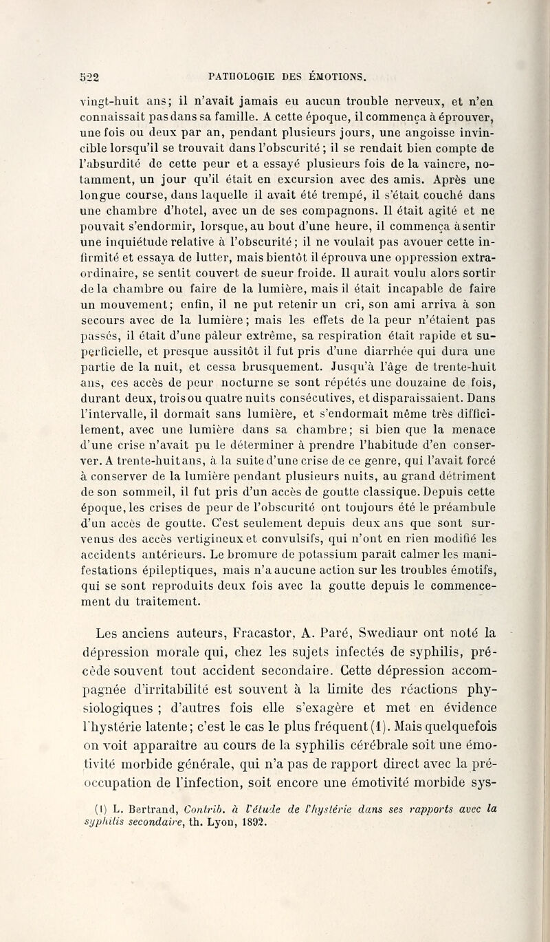 vingt-huit ans; il n'avait jamais eu aucun trouble nerveux, et n'en connaissait pas dans sa famille. A cette époque, il commença à éprouver, une fois ou deux par an, pendant plusieurs jours, une angoisse invin- cible lorsqu'il se trouvait dans l'obscurité ; il se rendait bien compte de l'absurdité de cette peur et a essayé plusieurs fois de la vaincre, no- tamment, un jour qu'il était en excursion avec des amis. Après une longue course, dans laquelle il avait été trempé, il s'était couché dans une chambre d'hôtel, avec un de ses compagnons. 11 était agité et ne pouvait s'endormir, lorsque, au bout d'une heure, il commença àsentir une inquiétude relative à l'obscurité ; il ne voulait pas avouer cette in- firmité et essaya de lutter, mais bientôt il éprouva une oppression extra- ordinaire, se sentit couvert de sueur froide. Il aurait voulu alors sortir de la chambre ou faire de la lumière, mais il était incapable de faire un mouvement; enfin, il ne put retenir un cri, son ami arriva à son secours avec de la lumière ; mais les effets de la peur n'étaient pas passés, il était d'une pâleur extrême, sa respiration était rapide et su- perficielle, et presque aussitôt il fut pris d'une diarrhée qui dura une partie de la nuit, et cessa brusquement. Jusqu'à l'âge de trente-huit ans, ces accès de peur nocturne se sont répétés une douzaine de fois, durant deux, trois ou quatre nuits consécutives, et disparaissaient. Dans l'intervalle, il dormait sans lumière, et s'endormait même très diffici- lement, avec une lumière dans sa chambre; si bien que la menace d'une crise n'avait pu le déterminer à prendre l'habitude d'en conser- ver. A trente-huit ans, à la suite d'une crise de ce genre, qui l'avait forcé à conserver de la lumière pendant plusieurs nuits, au grand détriment de son sommeil, il fut pris d'un accès de goutte classique. Depuis cette époque, les crises de peur de l'obscurité ont toujours été le préambule d'un accès de goutte. C'est seulement depuis deux ans que sont sur- venus des accès vertigineux et convulsifs, qui n'ont en rien modifié les accidents antérieurs. Le bromure de potassium paraît calmer les mani- festations épileptiques, mais n'a aucune action sur les troubles émotifs, qui se sont reproduits deux fois avec la goutte depuis le commence- ment du traitement. Les anciens auteurs, Fracastor, A. Paré, Swediaur ont noté la dépression morale qui, chez les sujets infectés de syphilis, pré- cède souvent tout accident secondaire. Cette dépression accom- pagnée d'irritabilité est souvent à la Umite des réactions phy- siologiques ; d'autres fois elle s'exagère et met en évidence l'hystérie latente; c'est le cas le plus fréquent (1). Mais quelquefois on voit apparaître au cours de la syphilis cérébrale soit une émo- tivité morbide générale, qui n'a pas de rapport direct avec la pré- occupation de l'infection, soit encore une émotivité morbide sys- (I) L. Bertrand, Confrib. à l'étude de Cliyslérie dans ses rapports avec la syphilis secondaire, th. Lyon, 1892.