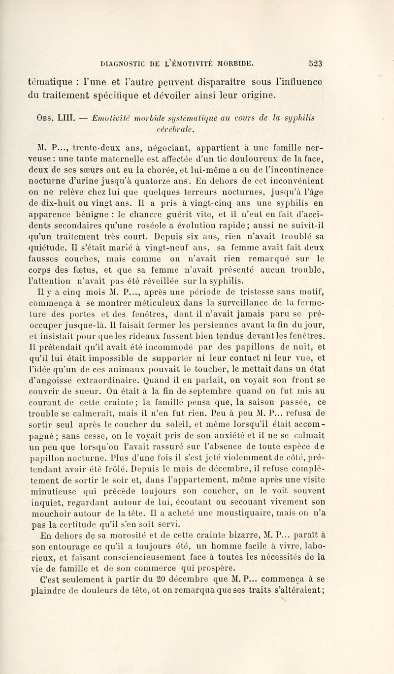 tématique : l'une et l'autre peuvent disparaître sous l'influence du traitement spécifique et dévoiler ainsi leur origine. Obs. lui. — Êmotlvité morbide systématique au cours de la syphilis cérébrale. M. P..., trente-deux ans, négociant, appartient à une famille ner- veuse : une tante maternelle est affectée d'un tic douloureux de la face, deux de ses sœurs ont eu la chorée, et lui-même a eu de l'incontinence nocturne d'urine jusqu'à quatorze ans. En dehors de cet inconvénient on ne relève chez lui que quelques teiTeurs nocturnes, jusqu'à l'âge de dix-huit ou vingt ans. Il a pris à vingt-cinq ans une s.yphilis en apparence bénigne : le chancre guérit vite, et il n'eut en fait d'acci- dents secondaires qu'une roséole a évolution rapide ; aussi ne suivit-il qu'un traitement très court. Depuis six ans, rien n'avait troublé sa quiétude. Il s'était marié à vingt-neuf ans, sa femme avait fait deux fausses couches, mais comme on n'avait rien remarqué sur le corps des fœtus, et que sa femme n'avait présenté aucun trouble, l'attention n'avait pas été réveillée sur la syphilis. Il y a cinq mois M. P..., après une période de tristesse sans motif, commença à se montrer méticuleux dans la surveillance de la ferme- ture des portes et des fenêtres, dont il n'avait jamais paru se pré- occuper jusque-là. Il faisait fermer les persiennes avant la fin du jour, et insistait pour que les rideaux fussent bien tendus devantles fenêtres. Il prétendait qu'il avait été incommodé par des papillons de nuit, et qu'il lui était impossible de supporter ni leur contact ni leur vue, et l'idée qu'un de ces animaux pouvait le toucher, le mettait dans un état d'angoisse extraordinaire. Quand il en parlait, on voyait son front se couvrir de sueur. On était à la fm de septembre quand on fut mis au courant de cette crainte; la famille pensa que, la saison passée, ce trouble se calmerait, mais il n'en fut rien. Peu à peu M. P... refusa de sortir seul après le coucher du soleil, et même lorsqu'il était accom- pagné ; sans cesse, on le voyait pris de son anxiété et il ne se calmait un peu que lorsqu'on l'avait rassuré sur l'absence de toute espèce de papillon nocturne. Plus d'une fois il s'est jeté violemment de côté, pré- tendant avoir été frôlé. Depuis le mois de décembre, il refuse complè- tement de sortir le soir et, dans l'appartement, même après une visite minutieuse qui précède toujours son coucher, on le voit souvent inquiet, i-egardant autour de lui, écoutant ou secouant vivement son mouchoir autour de la tête. Il a acheté une moustiquaire, mais on n'a pas la certitude qu'il s'en soit servi. En dehors de sa morosité et de cette crainte bizarre, M. P... parait à son entourage ce qu'il a toujours été, un homme facile à vivre, labo- rieux, et faisant consciencieusement face à toutes les nécessités de la vie de famille et de son commerce qui prospère. C'est seulement à partir du 20 décembre que M. P... commença à se plaindre de douleurs de tête, et on remarqua que ses traits s'altéraient;