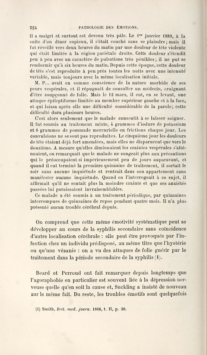 il a maigri et surtout est devenu très pâle. Le 1 janvier 1889, à la suite d'un dîner copieux, il s'était couché sans se plaindre ; mais il fut réveillé vers deux heures du matin par une douleur de tète violente qui était limitée à la région pariétale droite. Cette douleur s'étendit peu à peu avec un caractère de pulsations très pénibles ; il ne put se rendormir qu'à six heures du matin. Depuis cette époque, cette douleur de tête s'est reproduite à peu près toutes les nuits avec une intensité variable, mais toujours avec la même localisation initiale. M. P... avait en somme conscience de la nature morbide de ses peurs vespérales, et il répugnait de consulter un médecin, craignant d'être soupçonné de folie. Mais le 12 mars, il eut, en se levant, une attaque épileptiforme limitée au membre supérieur gauche et à la face, et qui laissa après elle une difficulté considérable de la parole; cette difficulté dura plusieurs heures. C'est alors seulement que le malade consentit à se laisser soigner. Il fut soumis au traitement mixte, 4 grammes d'iodure de potassium et 6 grammes de pommade mercurielle en frictions chaque jour. Les convulsions ne se sont pas reproduites. Le cinquième jour les douleurs de tête étaient déjà fort amendées, mais elles ne disparurent que vers le douzième. A mesure qu'elles diminuaient les craintes vespérales s'atté- nuaient, on remarquait que le malade ne songeait plus aux précautions qui le préoccupaient si impérieusement peu de jours auparavant, et quand il eut terminé la première quinzaine de traitement, il sortait le soir sans aucune inquiétude et rentrait dans son appartement sans manifester aucune inquiétude. Quand on l'interrogeait à ce sujet, il affirmait qu'il ne sentait plus la moindre crainte et que ses anxiétés passées lui paraissaient invraisemblables. Ce malade a été soumis à un traitement périodique, par quinzaines interrompues de quinzaines de repos pendant quatre mois. Il n'a plus présenté aucun trouble cérébral depuis. On comprend que cette même émotivité systématique peut se développer au cours de la syphilis secondaire sans coïncidence d'autre localisation cérébrale : elle peut être provoquée par l'in- fection chez un individu prédisposé, au même titre que l'hystérie ou qu'une vésanie : on a vu des attaques de folie guérir par le traitement dans la période secondaire de la syphilis (1). Beard et Perroud ont fait remarquer depuis longtemps que l'agoraphohie en particulier est souvent liée à la dépression ner- veuse quelle qu'en soit la cause et, Suckling a insisté de nouveau sur le même fait. Du reste, les troubles émotifs sont quelquefois (1) Smith, Brit. med. journ. 1868, t. H, p. 30.