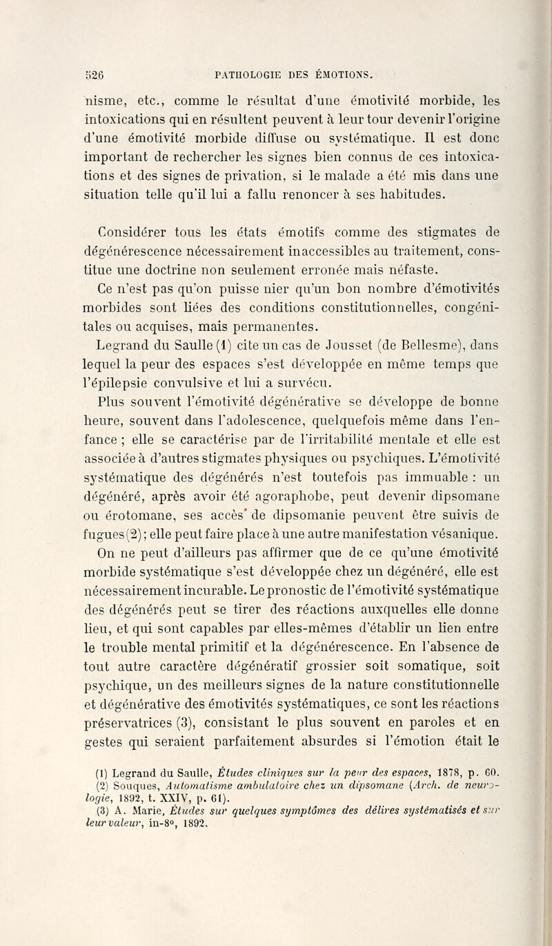 ïiisme, etc., comme le résultat d'une émotivité morbide, les intoxications qui en résultent peuvent à leur tour devenir l'origine d'une émotivité morbide diffuse ou systématique. Il est donc important de rechercher les signes bien connus de ces intoxica- tions et des signes de privation, si le malade a été mis dans une situation telle qu'il lui a fallu renoncer à ses habitudes. Considérer tous les états émotifs comme des stigmates de dégénérescence nécessairement inaccessibles au traitement, cons- titue une doctrine non seulement erronée mais néfaste. Ce n'est pas qu'on puisse nier qu'un bon nombre d'émotivités morbides sont liées des conditions constitutionnelles, congéni- tales ou acquises, mais permanentes. Legrand du Saulle(l) cite un cas de Jousset (de Bellesme), dans lequel la peur des espaces s'est développée en même temps que l'épilepsie convulsive et lui a survécu. Plus souvent l'émotivité dégénérative se développe de bonne heure, souvent dans l'adolescence, quelquefois même dans l'en- fance ; elle se caractérise par de l'irritabilité mentale et elle est associée à d'autres stigmates physiques ou psychiques. L'émotivité systématique des dégénérés n'est toutefois pas immuable : un dégénéré, après avoir été agoraphobe, peut devenir dipsomane ou érotomane, ses accès* de dipsomanie peuvent être suivis de fugues{2) ; elle peut faire place à une autre manifestation vésanique. On ne peut d'ailleurs pas affirmer que de ce qu'une émotivité morbide systématique s'est développée chez un dégénéré, elle est nécessairement incurable. Le pronostic de l'émotivité systématique des dégénérés peut se tirer des réactions auxquelles elle donne lieu, et qui sont capables par elles-mêmes d'établir un lien entre le trouble mental primitif et la dégénérescence. En l'absence de tout autre caractère dégénératif grossier soit somatique, soit psychique, un des meilleurs signes de la nature constitutionnelle et dégénérative des émotivités systématiques, ce sont les réactions préservatrices (3), consistant le plus souvent en paroles et en gestes qui seraient parfaitement absurdes si l'émotion était le (1) Legrand du Saulle, Études cliniques sur la peur des espaces, 1878, p. GO. (2) Souques, Automatisme ambulatoire chez un dipsomane {Arch. de neuro- logie, 1892, t. XXIV, p. 61). (3) A. Marie, Études sur quelques symptômes des délires systématisés et sur leur valeur, in-S», 1892.