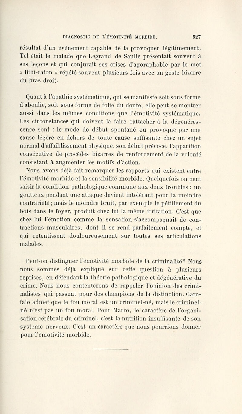 résultat d'un événement capable de la provoquer légitimement. Tel était le malade que Legrand de Saulle présentait souvent à ses leçons et qui conjurait ses crises d'agoraphobie par le mot « Bibi-raton » répété souvent plusieurs fois aA^ec un geste bizarre du bras droit. Quant à Tapathie systématique, qui se manifeste soit sous forme d'aboulie, soit sous forme de folie du doute, elle peut se montrer aussi dans les mêmes conditions que l'émotivité systématique. Les circonstances qui doivent la faire rattacher à la dégénéres- cence sont : le mode de début spontané ou provoqué par une cause légère en dehors de toute cause suffisante chez un sujet normal d'affaiblissement physique, son début précoce, l'apparition consécutive de procédés bizarres de renforcement de la volonté consistant à augmenter les motifs d'action. Nous avons déjà fait remarquer les rapports qui existent entre l'émotivité morbide et la sensibilité morbide. Quelquefois on peut saisir la condition pathologique commune aux deux troubles : un goutteux pendant une attaque devient intolérant pour la moindre contrariété ; mais le moindre bruit, par exemple le pétillement du bois dans le foyer, produit chez lui la même irritation. C'est que chez lui l'émotion comme la sensation s'accompagnait de con- tractions musculaires, dont il se rend parfaitement compte, et qui retentissent douloureusement sur toutes ses articulations malades. Peut-on distinguer l'émotivité morbide de la criminalité? Nous nous sommes déjà expliqué sur cette question à plusieurs reprises, en défendant la théorie pathologique et dégénérative du crime. Nous nous contenterons de rappeler l'opinion des crimi- naUstes qui passent pour des champions de la distinction. Garo- falo admet que le fou moral est un criminel-né, mais le criminel- né n'est pas un fou moral. Pour Marro, le caractère de l'organi- sation cérébrale du criminel, c'est la nutrition insuffisante de son système nerveux. C'est un caractère que nous pourrions donner pour l'émotivité morbide.
