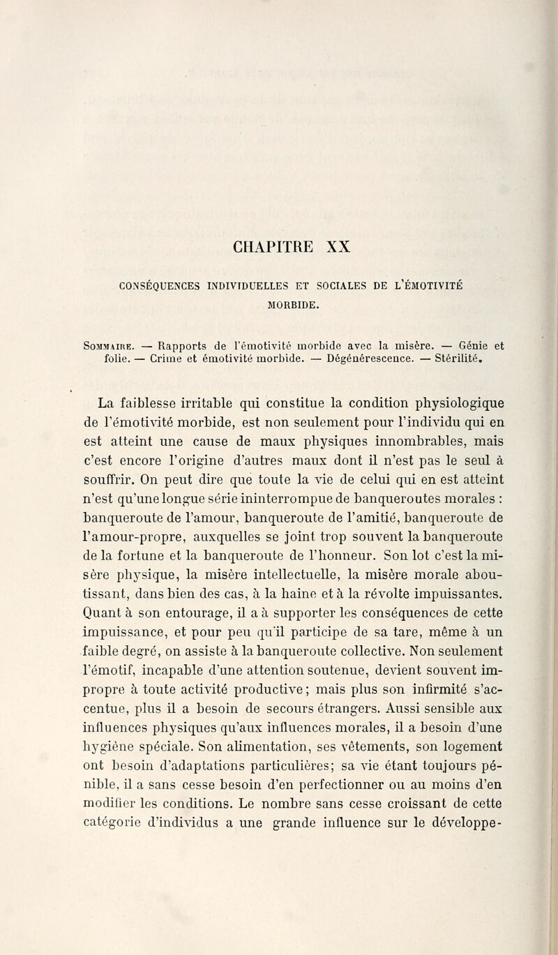 COiNSÉQUENCES LNDIVIDUELLES ET SOCIALES DE l'ÉMOTIVITÉ MORBIDE. Sommaire. — Rapports de l'émotivité morbide avec la misère. — Génie et folie. — Crime et émotivité morbide. — Dégénérescence. — Stérilité, La faiblesse irritable qui constitue la condition physiologique de TémotiAdté morbide, est non seulement pour l'individu qui en est atteint une cause de maux physiques innombrables, mais c'est encore l'origine d'autres maux dont il n'est pas le seul à souffrir. On peut dire que toute la vie de celui qui en est atteint n'est qu'une longue série ininterrompue de banqueroutes morales : banqueroute de l'amour, banqueroute de l'amitié, banqueroute de ramour-propre, auxquelles se joint trop souvent la banqueroute de la fortune et la banqueroute de l'honneur. Son lot c'est la mi- sère physique, la misère intellectuelle, la misère morale abou- tissant, dans bien des cas, à la haine et à la révolte impuissantes. Quant à son entourage, il a à supporter les conséquences de cette impuissance, et pour peu qu'il participe de sa tare, même à un -faible degré, on assiste à la banqueroute collective. Non seulement l'émotif, incapable d'une attention soutenue, devient souvent im- propre à toute activité productive ; mais plus son infirmité s'ac- centue, plus il a besoin de secours étrangers. Aussi sensible aux influences physiques qu'aux influences morales, il a besoin d'une hygiène spéciale. Son ahmentation, ses vêtements, son logement ont besoin d'adaptations particulières; sa vie étant toujours pé- nible, il a sans cesse besoin d'en perfectionner ou au moins d'en modifier les conditions. Le nombre sans cesse croissant de cette catégorie d'individus a une grande influence sur le développe-