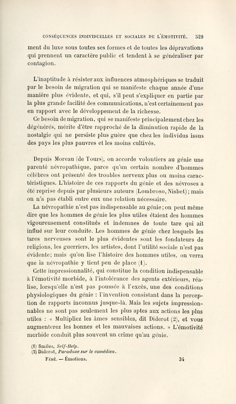 ment du luxe sous toutes ses formes et de toutes les dépravations qui prennent un caractère public et tendent à se généraliser par contagion. L'inaptitude à résister aux influences atmosphériques se traduit par le besoin de migration qui se manifeste chaque année d'une manière plus évidente, et qui, s'il peut s'expliquer en partie par la plus grande faciUté des communications, n'est certainement pas en rapport avec le développement de la richesse. Ce besoin de migration, qui se manifeste principalement chez les dégénérés, mérite d'être rapproché de la diminution rapide de la nostalgie qui ne persiste plus guère que chez les individus issus des pays les plus pauvres et les moins cultivés. Depuis Moreau (de Tours), on accorde volontiers au génie une parenté névropathique, parce qu'un certain nombre d'hommes célèbres ont présenté des troubles nerveux plus ou moins carac- téristiques. L'histoire de ces rapports du génie et des névroses a été reprise depuis par plusieurs auteurs (Lombroso, Nisbet) ; mais on n'a pas établi entre eux une relation nécessaire. La névropathie n'est pas indispensable au génie ; on peut même dire que les hommes de génie les plus utiles étaient des hommes vigoureusement constitués et indemnes de toute tare qui ait influé sur leur conduite. Les hommes de génie chez lesquels les tares nerveuses sont le plus évidentes sont les fondateurs de religions, les guerriers, les artistes, dont l'utihté sociale n'est pas évidente; mais qu'on Use l'histoire des hommes utiles, on verra que la névropathie y tient peu de place (1). Cette impressionnante, qui constitue la condition indispensable à l'émotivité morbide, à l'intolérance des agents extérieurs, réa- hse, lorsqu'elle n'est pas poussée à l'excès, une des conditions physiologiques du génie : l'invention consistant dans la percep- tion de rapports inconnus jusque-là. Mais les sujets impression- nables ne sont pas seulement les plus aptes aux actions les plus utiles : « Multipliez les âmes sensibles, dit Diderot (2), et vous augmenterez les bonnes et les mauvaises actions. » L'émotivité morbide conduit plus souvent un crime qu'au génie. (1) Smiles, Self-Help. (2) Diderot, Paradoxe sur le comédien. Fébé. — Émotions. 34