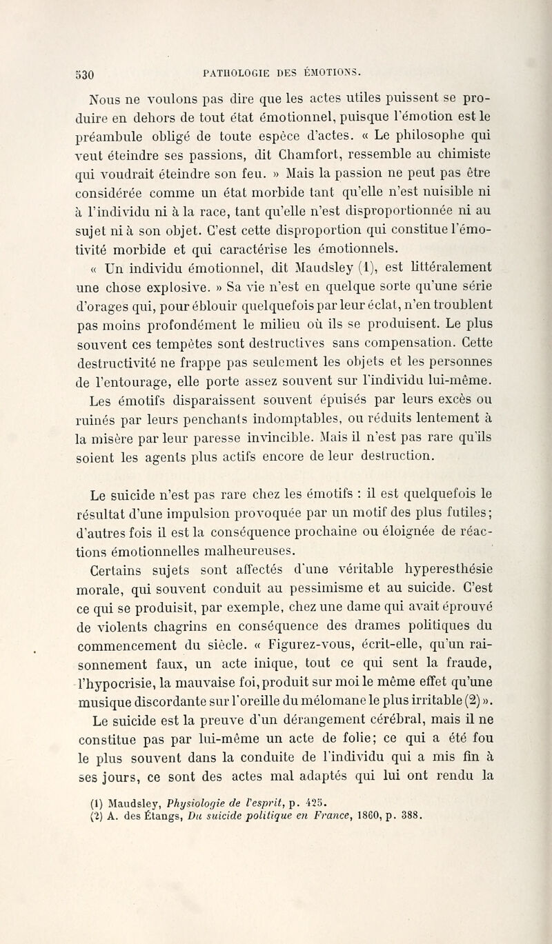 Nous ne voulons pas dire que les actes utiles puissent se pro- duire en dehors de tout état émotionnel, puisque l'émotion est le préambule obligé de toute espèce d'actes. « Le philosophe qui veut éteindre ses passions, dit Chamfort, ressemble au cliimiste qui voudrait éteindre son feu. » Mais la passion ne peut pas être considérée comme un état morbide tant qu'elle n'est nuisible ni à l'indi^ddu ni à la race, tant qu'elle n'est disproportionnée ni au sujet nia son objet. C'est cette disproportion qui constituel'émo- tivité morbide et qui caractérise les émotionnels. « Un individu émotionnel, dit Maudsley (1), est littéralement une chose explosive. » Sa vie n'est en quelque sorte qu'une série d'orages qui, pour éblouir quelquefois par leur éclat, n'en troublent pas moins profondément le milieu où ils se produisent. Le plus souvent ces tempêtes sont destructives sans compensation. Cette destructivité ne frappe pas seulement les objets et les personnes de l'entourage, elle porte assez souvent sur l'individu lui-même. Les émotifs disparaissent souvent épuisés par leurs excès ou ruinés par leurs penchants indomptables, ou réduits lentement à la misère par leur paresse invincible. Mais U n'est pas rare qu'ils soient les agents plus actifs encore de leur destruction. Le suicide n'est pas rare chez les émotifs : il est quelquefois le résultat d'une impulsion provoquée par un motif des plus futiles; d'autres fois il est la conséquence prochaine ou éloignée de réac- tions émotionnelles malheureuses. Certains sujets sont affectés d'une véritable hyperesthésie morale, qui souvent conduit au pessimisme et au suicide. C'est ce qui se produisit, par exemple, chez une dame qui aA^ait éprouvé de violents chagrins en conséquence des drames pohtiques du commencement du siècle. « Figurez-vous, écrit-elle, qu'un rai- sonnement faux, un acte inique, tout ce qui sent la fraude, l'hypocrisie, la mauvaise foi, produit sur moi le même effet qu'une musique discordante sur l'oreille du mélomane le plus irritable (2) ». Le suicide est la preuve d'un dérangement cérébral, mais il ne constitue pas par lui-même un acte de folie; ce qui a été fou le plus souvent dans la conduite de l'individu qui a mis fin à ses jours, ce sont des actes mal adaptés qui lui ont rendu la (1) Maudsley, Physiologie de Vesprit, p. 425. (V) A. des Étangs, Du suicide politique en France, 1860, p. 388.