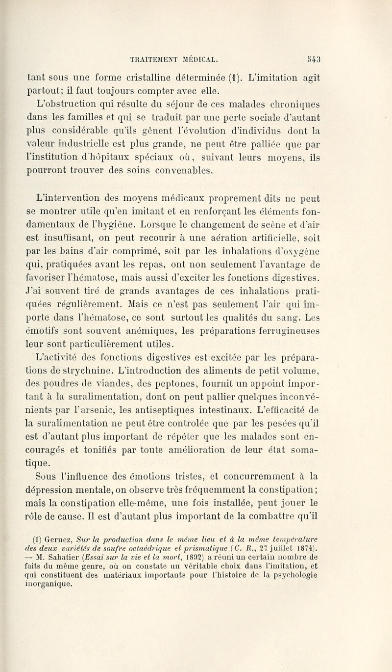 tant sous une forme cristalline déterminée (1). L'imitation agit partout; il faut toujours compter avec elle. L'obstruction qui résulte du séjour de ces malades chroniques dans les familles et qui se traduit par une perte sociale d'autant plus considérable quïls gênent l'évolution d'individus dont la valeur industrielle est plus grande, ne peut être palliée que par l'institution d'hôpitaux spéciaux où, suivant leurs moyens, ils pourront trouver des soins convenables. L'intervention des moyens médicaux proprement dits ne peut se montrer utile qu'en imitant et en renforçant les éléments fon- damentaux de l'hj'giène. Lorsque le changement de scène et d'air est insuffisant, on peut recourir à une aération artificielle, soit par les bains d'air comprimé, soit par les inhalations d'oxygène qui, pratiquées avant les repas, ont non seulement l'avantage de favoriser l'hématose, mais aussi d'exciter les fonctions digestives. J'ai souvent tiré de grands avantages de ces inhalations prati- quées régulièrement. Mais ce n'est pas seulement l'air qui im- porte dans l'hématose, ce sont surtout les qualités du sang. Les émotifs sont souvent anémiques, les préparations ferrugineuses leur sont particulièrement utiles. L'activité des fonctions digestives est excitée par les prépara- tions de strychnine. L'introduction des aUments de petit volume, des poudres de viandes, des peptones, fournit un appoint impor- tant à la surahmentation, dont on peut pallier quelques inconvé- nients par l'arsenic, les antiseptiques intestinaux. L'efficacité de la surahmentation ne peut être contrôlée que par les pesées qu'il est d'autant plus important de répéter que les malades sont en- couragés et tonifiés par toute améhoration de leur état soma- tique. Sous l'influence des émotions tristes, et concurremment à la dépression mentale, on observe très fréquemment la constipation; mais la constipation elle-même, une fois installée, peut jouer le rôle de cause. Il est d'autant plus important de la combattre qu'U (1) Gernez, Sur la production dans le même lieu et à la même température (les deux variétés de soufre octaédrique et prismatique (C. R., 27 juillet 1874). — M. Sabatier {Essai sur la vie et la 7nort, 1892) a réuni uu certain noaibre de faits du même genre, où on constate uu véritable choix dans l'imitation, et qui constituent des matériaux importants pour l'histoire de la psychologie inorganique.