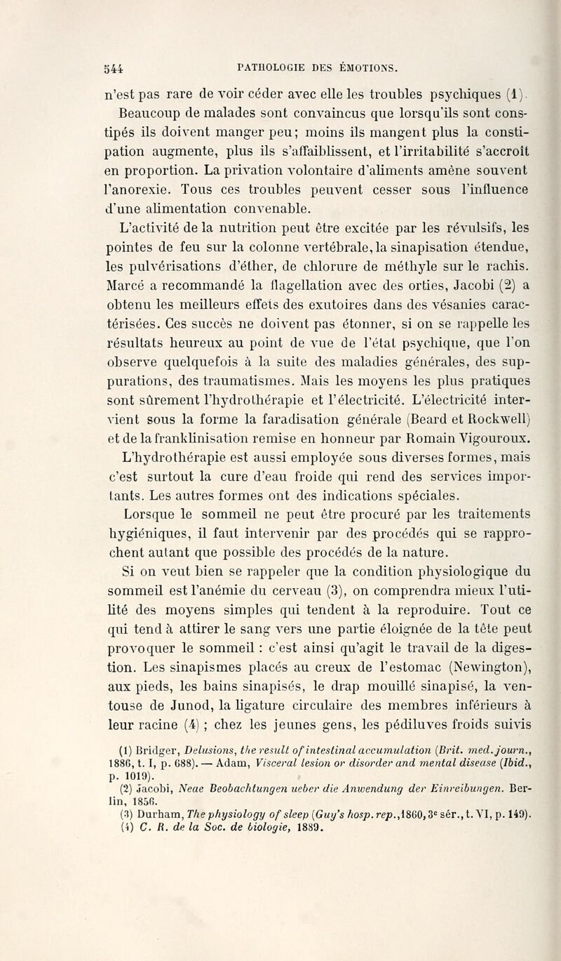 n'est pas rare de voir céder avec elle les troubles psychiques (1). Beaucoup de malades sont convaincus que lorsqu'ils sont cons- tipés ils doivent manger peu; moins ils mangent plus la consti- pation augmente, plus ils s'affaiblissent, et l'irritabilité s'accroît en proportion. La privation volontaire d'aliments amène souvent l'anorexie. Tous ces troubles peuvent cesser sous l'influence d'une alimentation convenable. L'activité de la nutrition peut être excitée par les révulsifs, les pointes de feu sur la colonne vertébrale, la sinapisation étendue, les pulvérisations d'éther, de chlorure de méthyle sur le racliis. Marcé a recommandé la flagellation avec des orties, Jacobi (2) a obtenu les meilleurs effets des exutoires dans des vésanies carac- térisées. Ces succès ne doivent pas étonner, si on se rappelle les résultats heureux au point de vue de l'état psychique, que l'on observe quelquefois à la suite des maladies générales, des sup- purations, des traumatismes. Mais les moyens les plus pratiques sont sûrement l'hydrothérapie et l'électricité. L'électricité inter- vient sous la forme la faradisation générale (Beard et Rockwell) et de la frankUnisation remise en honneur par Romain Vigouroux. L'hydrothérapie est aussi employée sous diverses formes, mais c'est surtout la cure d'eau froide qui rend des services impor- tants. Les autres formes ont des indications spéciales. Lorsque le sommeil ne peut être procuré par les traitements hygiéniques, il faut intervenir par des procédés qui se rappro- chent autant que possible des procédés de la nature. Si on veut bien se rappeler que la condition physiologique du sommeil est l'anémie du cerveau (3), on comprendra mieux l'uti- lité des moyens simples qui tendent à la reproduire. Tout ce qui tend à attirer le sang vers une partie éloignée de la tête peut provoquer le sommeil : c'est ainsi qu'agit le travail de la diges- tion. Les sinapismes placés au creux de l'estomac (Newington), aux pieds, les bains sinapisés, le drap mouillé sinapisé, la ven- touse de Junod, la Ugature circulaire des membres inférieurs à leur racine (4) ; chez les jeunes gens, les pédiluves froids suivis (1) Bridger, Delusions, theresidl ofintestiiial accumulation [Brit. med.journ., 1886,1.1, p. 688). — Adam, Viscéral lésion or disorder and mental diseuse (Ibid., p. 1019). (2) Jacobi, Neae Beobachtungen ueber die Anwendung der Einreibungen. Ber- lin, 1856. (3) Durham, The physiology of sleep {Guy's hosp. rep.,i8Q0,3 sér., t. \l, p. 149). (i) C. R. de la Soc. de biologie, 1889.