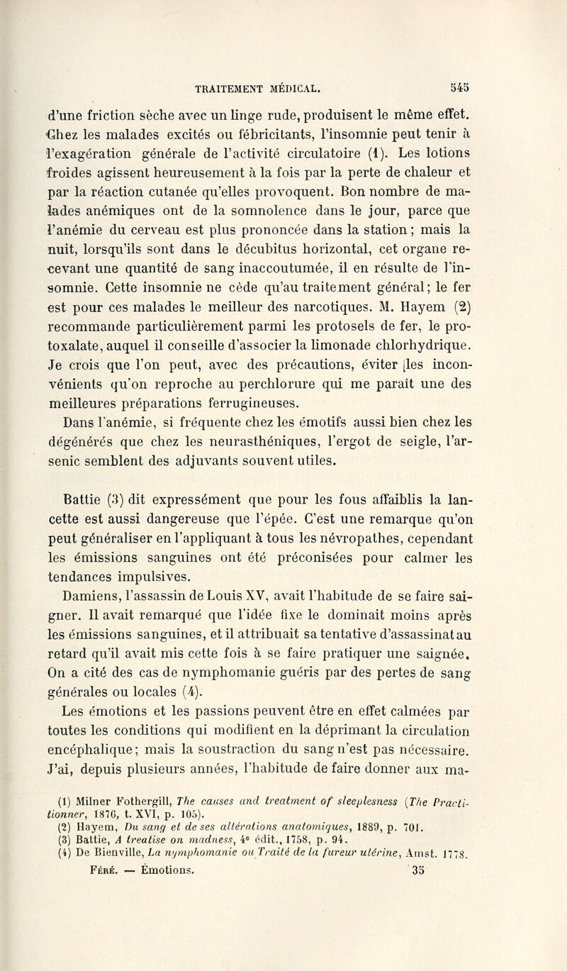 d'une friction sèche avec un linge rude, produisent le même effet. ■Chez les malades excités ou fébricitants, l'insomnie peut tenir à l'exagération générale de l'activité circulatoire (1). Les lotions froides agissent heureusement à la fois par la perte de chaleur et par la réaction cutanée qu'elles provoquent. Bon nombre de ma- lades anémiques ont de la somnolence dans le jour, parce que l'anémie du cerveau est plus prononcée dans la station ; mais la nuit, lorsqu'ils sont dans le décubitus horizontal, cet organe re- cevant une quantité de sang inaccoutumée, U en résulte de l'in- somnie. Cette insomnie ne cède qu'au traitement général; le fer est pour ces malades le meilleur des narcotiques. M. Hayem (2) recommande particulièrement parmi les protosels de fer, le pro- toxalate, auquel il conseille d'associer la hmonade chlorhydrique. Je crois que l'on peut, avec des précautions, éviter [les incon- vénients qu'on reproche au perchlorure qui me parait une des meilleures préparations ferrugineuses. Dans l'anémie, si fréquente chez les émotifs aussi bien chez les dégénérés que chez les neurasthéniques, l'ergot de seigle, l'ar- senic semblent des adjuvants souvent utiles. Battie (3) dit expressément que pour les fous affaiblis la lan- cette est aussi dangereuse que l'épée. C'est une remarque qu'on peut généraliser en l'appliquant à tous les névropathes, cependant les émissions sanguines ont été préconisées pour calmer les tendances impulsives. Damiens, l'assassin de Louis XV, avait l'habitude de se faire sai- gner. Il avait remarqué que l'idée fixe le dominait moins après les émissions sanguines, et il attribuait sa tentative d'assassinat au retard qu'il avait mis cette fois à se faire pratiquer une saignée. On a cité des cas de nymphomanie guéris par des pertes de sang générales ou locales (4). Les émotions et les passions peuvent être en effet calmées par toutes les conditions qui modifient en la déprimant la circulation encéphalique; mais la soustraction du sang n'est pas nécessaire. J'ai, depuis plusieurs années, l'habitude de faire donner aux ma- (1) Milner Fothergill, The causes and treatmeiit of sleeplesness {The Pi'acli- tionner, 187G, t. XVI, p. 105). (2) Hayetn, Du sang et de ses altérations anatomiques, 1889, p. 701. (3) Battie, A treatise on madness, 4« édit., 1758, p. 94. (4) De Bienville, La ni/mphomanie ouTraité de la fureur utérine^ Amst. 1778. Féré. — Émotions. 35
