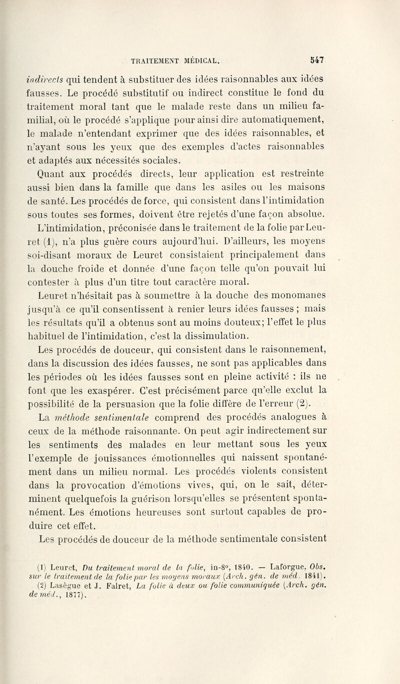indirects qui tendent à substituer des idées raisonnables aux idées fausses. Le procédé substitutif ou indirect constitue le fond du traitement moral tant que le malade reste dans un milieu fa- milial, où le procédé s'applique pour ainsi dire automatiquement, le malade n'entendant exprimer que des idées raisonnables, et n'ayant sous les yeux que des exemples d'actes raisonnables et adaptés aux nécessités sociales. Quant aux procédés directs, leur application est restreinte aussi bien dans la famille que dans les asiles ou les maisons de santé. Les procédés de force, qui consistent dans l'intimidation sous toutes ses formes, doivent être rejetés d'une façon absolue. L'intimidation, préconisée dans le traitement de la folie parLeu- ret (1), n'a plus guère cours aujourd'hui. D'ailleurs, les moyens soi-disant moraux de Leuret consistaient principalement dans la douche froide et donnée d'une façon telle qu'on pouvait lui contester à plus d'un titre tout caractère moral. Leuret n'hésitait pas à soumettre à la douche des monomanes jusqu'à ce qu'il consentissent à renier leurs idées fausses ; mais les résultats qu'il a obtenus sont au moins douteux; l'effet le plus habituel de l'intimidation, c'est la dissimulation. Les procédés de douceur, qui consistent dans le raisonnement, dans la discussion des idées fausses, ne sont pas applicables dans les périodes où les idées fausses sont en pleine activité : ils ne font que les exaspérer. C'est précisément parce qu'elle exclut la possibilité de la persuasion que la folie diffère de l'erreur (2). La méthode sentimentale comprend des procédés analogues à ceux de la méthode raisonnante. On peut agir indirectement sur les sentiments des malades en leur mettant sous les yeux l'exemple de jouissances émotionnelles qui naissent spontané- ment dans un miheu normal. Les procédés violents consistent dans la provocation d'émotions vives, qui, on le sait, déter- minent quelquefois la guérison lorsqu'elles se présentent sponta- nément. Les émotions heureuses sont surtout capables de pro- duire cet effet. Les procédés de douceur de la méthode sentimentale consistent (1) Leuret, Du traitement moral de la folie, ia-8o, 1840. — Laforgue, Obs. sur le traitement de la folie par les moyens moraux [Arch. gén. de méd. 1841). (2) Lasègue et J. Falret, La folie à deux ou folie communiquée [Arch. gén. de méd., 1877).