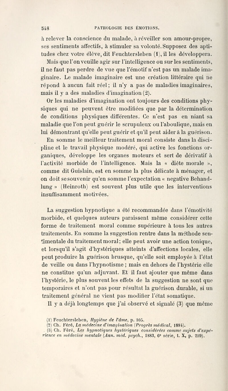 à relever la conscience du malade, à réveiller son amour-propre, ses sentiments affectifs, à stimuler sa volonté. Supposez des apti- tudes chez votre élève, dit Feuchtersleben (l),il les développera. Mais que l'on veuille agir sur l'intelligence ou sur les sentiments, il ne faut pas perdre de vue que l'émotif n'est pas un malade ima- ginaire. Le malade imaginaire est une création littéraire qui ne répond à aucun fait réel ; il n'y a pas de maladies imaginaires, mais il y a des maladies d'imagination (2). Or les maladies d'imagination ont toujours des conditions phy- siques qui ne peuvent être modifiées que par la détermination de conditions physiques différentes. Ce n'est pas en niant sa maladie que l'on peut guérir le scrupuleux ou l'aboulique, mais en lui démontrant qu'elle peut guérir et qu'U peut aider à la guérison. En somme le meilleur traitement moral consiste dans la disci- pline et le travail physique modéré, qui active les fonctions or- ganiques, développe les organes moteurs et sert de dérivatif à l'activité morbide de l'intelligence. Mais la « diète morale », comme dit Guislain, est en somme la plus délicate à ménager, et on doit se souvenir qu'en somme l'expectation « négative Behand- lung » (Heinroth) est souvent plus utile que les interventions insuffisamment motivées. La suggestion hypnotique a été recommandée dans l'émotivité morbide, et quelques auteurs paraissent même considérer cette forme de traitement moral comme supérieure à tous les autres traitements. En somme la suggestion rentre dans la méthode sen- timentale du traitement moral; elle peut avoir une action tonique, et lorsqu'il s'agit d'hystériques atteints d'affections locales, elle peut produire la guérison brusque, qu'elle soit employée à l'état de veille ou dans l'hypnotisme ; mais en dehors de l'hystérie elle ne constitue qu'un adjuvant. Et il faut ajouter que même dans l'hystérie, le plus souvent les effets de la suggestion ne sont que temporaires et n'ont pas pour résultat la guérison durable, si un traitement général ne vient pas modifier l'état somatique. Il y a déjà longtemps que j'ai observé et signalé (3) que même (1) Feuchtersleben, Hygiène de l'âme, p. 105. (2) Ch. Féré, La médecine d'imagination {Progrès médical, 1884). (3) Ch. Féré, Les hypnotiques hystériques considérées comme sujets d'expé- rience en médecine meiitale {Ann. méd. psych., 1883, 6® série, t. X, p. -IQd).
