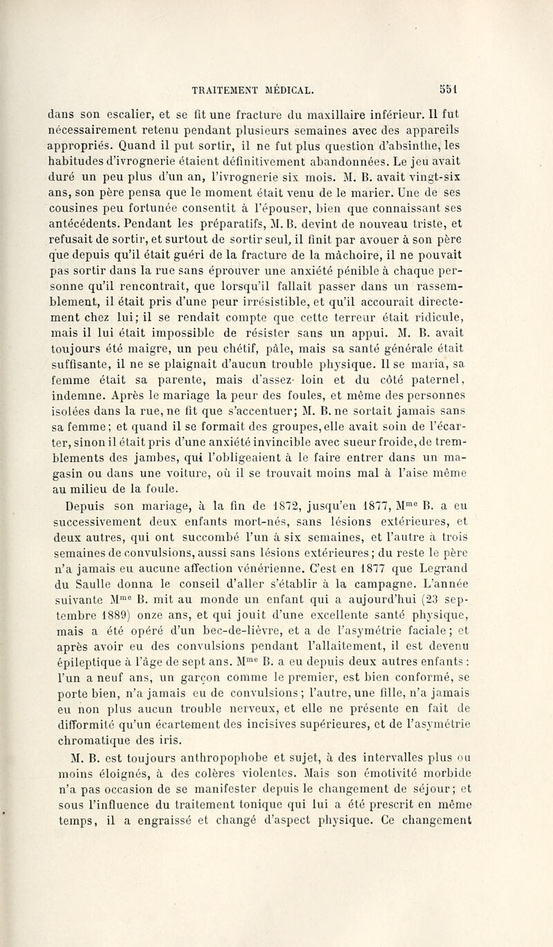 dans son escalier, et se fît une fracture du maxillaii'c inférieur. Il fut nécessairement retenu pendant plusieurs semaines avec des appareils appropriés. Quand il put sortir, il ne fut plus question d'absinthe, les habitudes d'ivrognerie étaient définitivement abandonnées. Le jeu avait duré un peu plus d'un an, l'ivrognerie six mois. M. B. avait vingt-six ans, son père pensa que le moment était venu de le marier. Une de ses cousines peu fortunée consentit à l'épouser, bien que connaissant ses antécédents. Pendant les préparatifs, M. B. devint de nouveau triste, et refusait de sortir, et surtout de sortir seul, il finit par avouer à son père que depuis qu'il était guéri de la fracture de la mâchoire, il ne pouvait pas sortir dans la rue sans éprouver une anxiété pénible à chaque per- sonne qu'il rencontrait, que lorsqu'il fallait passer dans un rassem- blement, il était pris d'une peur irrésistible, et qu'il accourait directe- ment chez lui; il se rendait compte que cette terreur était ridicule, mais il lui était impossible de résister sans un appui. M. B. avait toujours été maigre, un peu chétif, pâle, mais sa santé générale était suffisante, il ne se plaignait d'aucun trouble physique. 11 se maria, sa femme était sa parente, mais d'assez- loin et du côté paternel, indemne. Après le mariage la peur des foules, et même des personnes isolées dans la rue, ne fit que s'accentuer; M. B. ne sortait jamais sans sa femme; et quand il se formait des groupes,elle avait soin de l'écar- ter, sinon il était pris d'une anxiété invincible avec sueur froide, de trem- blements des jambes, qui l'obligeaient à le faire entrer dans un ma- gasin ou dans une voiture, où il se trouvait moins mal à l'aise même au milieu de la foule. Depuis son mariage, à la fin de 1872, jusqu'en 1877, M^^ B. a eu successivement deux enfants mort-nés, sans lésions extérieures, et deux autres, qui ont succombé l'un à six semaines, et l'autre à trois semaines de convulsions, aussi sans lésions extérieures ; du reste le père n'a jamais eu aucune affection vénérienne. C'est en 1877 que Legrand du Saulle donna le conseil d'aller s'établir à la campagne. L'année suivante M^ B. mit au monde un enfant qui a aujourd'hui (23 sep- tembre 1889) onze ans, et qui jouit d'une excellente santé phj'sique, mais a été opéré d'un bec-de-lièvre, et a de l'asymétrie faciale ; et après avoir eu des convulsions pendant l'allaitement, il est devenu épileptique à l'âge de sept ans. M*^ B. a eu depuis deux autres enfants : l'un a neuf ans, un garçon comme le premier, est bien conformé, se porte bien, n'a jamais eu de convulsions ; l'autre, une fille, n'a jamais eu non plus aucun trouble nerveux, et elle ne présente en fait de difFormilô qu'un écartement des incisives supérieures, et de l'asymétrie chromatique des iris. M. B. est toujours anthropophobe et sujet, à des intervalles plus ou moins éloignés, à des colères violenLcs. Mais son émotivité morbide n'a pas occasion de se manifester depuis le changement de séjour; et sous l'influence du traitement tonique qui lui a été prescrit en même temps, il a engraissé et changé d'aspect physique. Ce changement