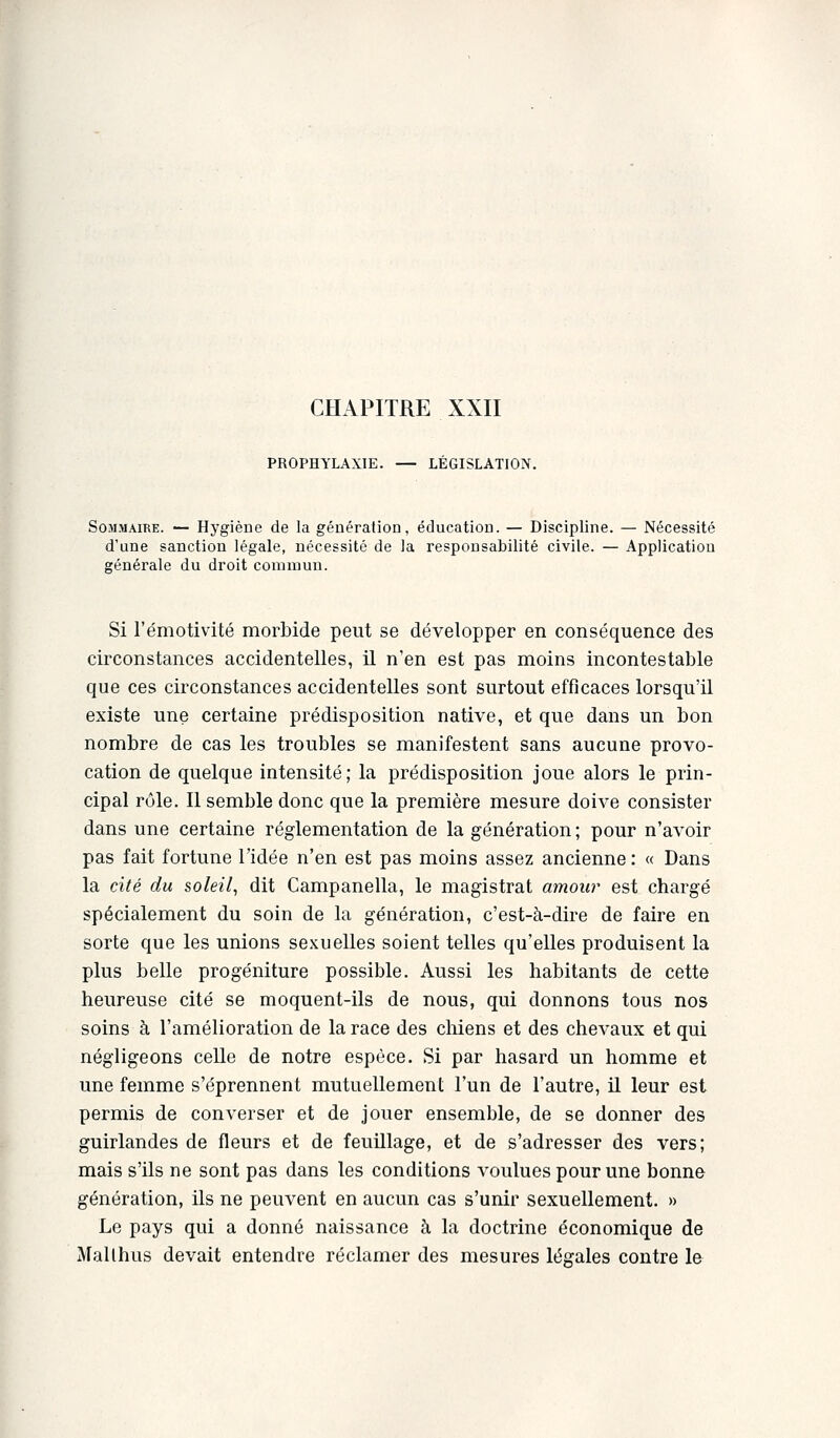 CHAPITRE XXII PROPHYLAXIE. — LÉGISLATION. Sommaire. — Hygiène de la génération, éducation. — Discipline. — Nécessité d'une sanction légale, nécessité de la responsabilité civile. — Application générale du droit commun. Si l'émotivité morbide peut se développer en conséquence des circonstances accidentelles, il n'en est pas moins incontestable que ces circonstances accidentelles sont surtout efficaces lorsqu'il existe une certaine prédisposition native, et que dans un bon nombre de cas les troubles se manifestent sans aucune provo- cation de quelque intensité; la prédisposition joue alors le prin- cipal rôle. Il semble donc que la première mesure doive consister dans une certaine réglementation de la génération ; pour n'avoir pas fait fortune l'idée n'en est pas moins assez ancienne : « Dans la cité du soleil, dit Campanella, le magistrat amour est chargé spécialement du soin de la génération, c'est-à-dire de faire en sorte que les unions sexuelles soient telles qu'elles produisent la plus belle progéniture possible. Aussi les habitants de cette heureuse cité se moquent-ils de nous, qui donnons tous nos soins à l'amélioration de la race des chiens et des chevaux et qui négligeons celle de notre espèce. Si par hasard un homme et une femme s'éprennent mutuellement l'un de l'autre, il leur est permis de converser et de jouer ensemble, de se donner des guirlandes de fleurs et de feuillage, et de s'adresser des vers; mais s'ils ne sont pas dans les conditions voulues pour une bonne génération, ils ne peuvent en aucun cas s'unir sexuellement. » Le pays qui a donné naissance à la doctrine économique de Mallhus devait entendre réclamer des mesures légales contre le