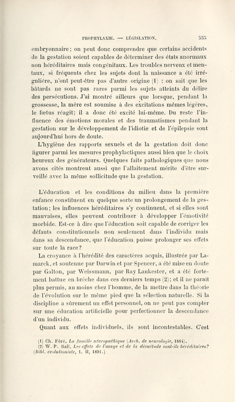 embryonnaire ; on peut donc comprendre que certains accidents de la gestation soient capables de déterminer des états anormaux non héréditaires mais congénitaux. Les troubles nerveux et men- bâtards ne sont pas rares parmi les sujets atteints du délire des persécutions. J'ai montré ailleurs que lorsque, pendant la grossesse, la mère est soumise à des excitations mêmes légères, le fœtus réagit; il a donc été excité lui-même. Du reste l'in- tluence des émotions morales et des traumatismes pendant la gestation sur le développement de l'idiotie et de l'épilepsie sont aujourd'hui hors de doute. L'hygiène des rapports sexuels et de la gestation doit donc flgurer parmi les mesures prophylactiques aussi bien que le choix heureux des générateurs. Quelques faits pathologiques que nous avons cités montrent aussi que l'allaitement mérite d'être sur- veillé aA^ec la même solhcitude que la gestation. L'éducation et les conditions du milieu dans la première enfance constituent en quelque sorte un prolongement de la ges- tation; les influences héréditaires s'y continuent, et si elles sont mauvaises, elles peuvent contribuer à développer l'émotivité morbide. Est-ce à dire que l'éducation soit capable de corriger les défauts constitutionnels non seulement dans l'individu mais dans sa descendance, que l'éducation puisse prolonger ses effets sur toute la race ? La croyance à l'hérédité des caractères acquis, illustrée par La- marck, et soutenue par Darwin et par Spencer, a été mise en doute par Galton, par Weissmann, par Ray Lankester, et a été forte- ment battue en brèche dans ces derniers temps (2) ; et il ne parait plus permis, au moins chez l'homme, de la mettre dans la théorie de l'évolution sur le même pied que la sélection naturelle. Si la discipline a sûrement un effet personnel, on ne peut pas compter sur une éducation artificielle pour perfectionner la descendance d'un individu. Quant aux effets individuels, ils sont incontestables. C'est (1) Ch. Féré, La familU névropathique (Arch. de nmrolof/ie, 1884). (2) W. P. Bail, Les effets du l'usage et de la désuétude sont-ils héréditaires? {liibl. évulutioniste, t. H, 1891.)