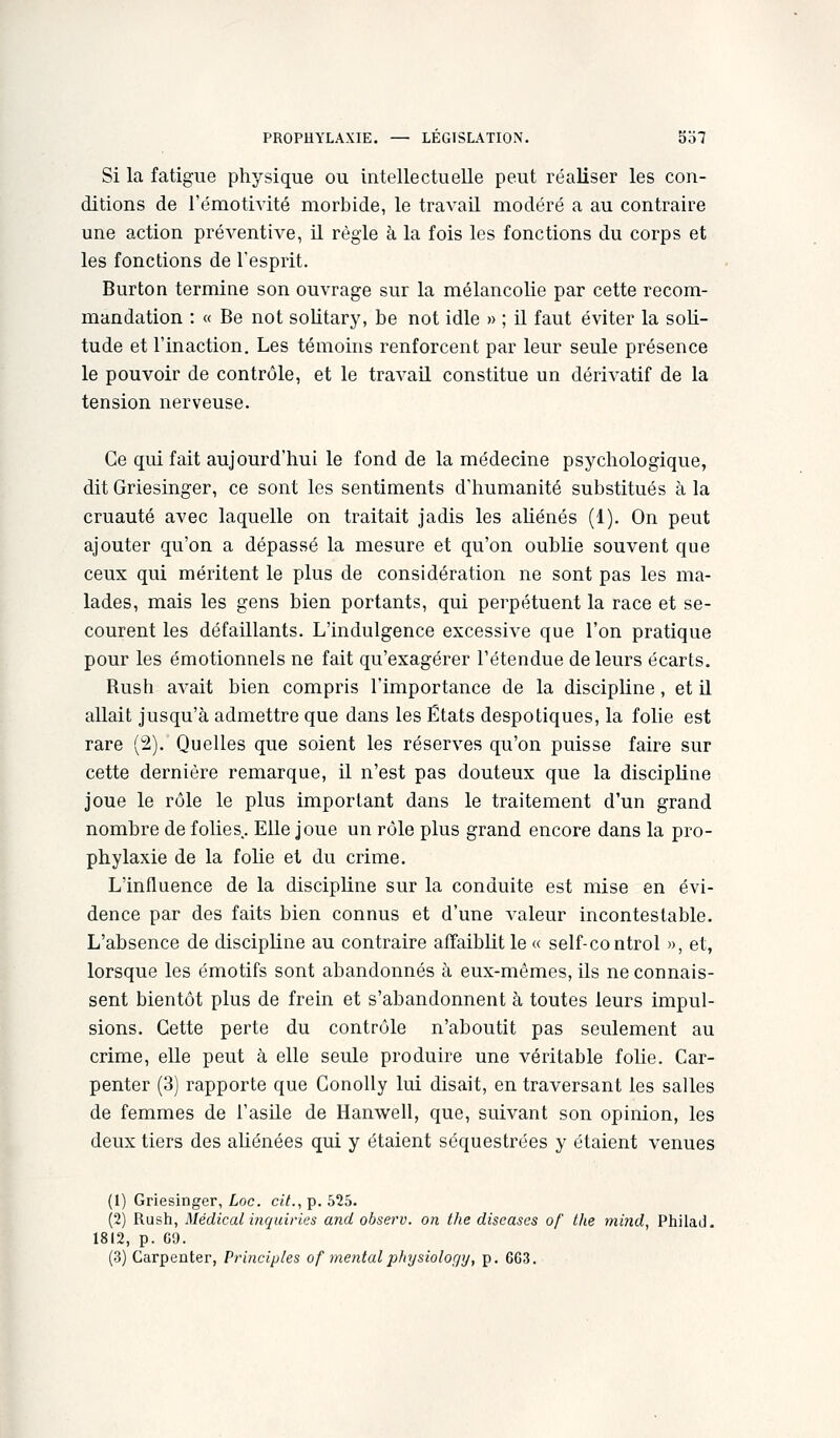 Si la fatigue physique ou intellectuelle peut réaliser les con- ditions de rémotivité morbide, le travail modéré a au contraire une action préventive, il règle à la fois les fonctions du corps et les fonctions de l'esprit. Burton termine son ouvrage sur la mélancolie par cette recom- mandation : « Be not solitary, be not idle » ; il faut éviter la soli- tude et l'inaction. Les témoins renforcent par leur seule présence le pouvoir de contrôle, et le travail constitue un dérivatif de la tension nerveuse. Ce qui fait aujourd'hui le fond de la médecine psychologique, dit Griesinger, ce sont les sentiments d'humanité substitués à la cruauté avec laquelle on traitait jadis les aUénés (1). On peut ajouter qu'on a dépassé la mesure et qu'on oublie souvent que ceux qui méritent le plus de considération ne sont pas les ma- lades, mais les gens bien portants, qui perpétuent la race et se- courent les défaillants. L'indulgence excessive que l'on pratique pour les émotionnels ne fait qu'exagérer l'étendue de leurs écarts. Rush avait bien compris l'importance de la discipline, et U allait jusqu'à admettre que dans les États despotiques, la folie est rare (2). Quelles que soient les réserves qu'on puisse faire sur cette dernière remarque, il n'est pas douteux que la discipline joue le rôle le plus important dans le traitement d'un grand nombre de folies. Elle joue un rôle plus grand encore dans la pro- phylaxie de la foHe et du crime. L'influence de la discipline sur la conduite est mise en évi- dence par des faits bien connus et d'une valeur incontestable. L'absence de discipline au contraire affaiblit le « self-control », et, lorsque les émotifs sont abandonnés à eux-mêmes, ils ne connais- sent bientôt plus de frein et s'abandonnent à toutes leurs impul- sions. Cette perte du contrôle n'aboutit pas seulement au crime, elle peut à elle seule produire une véritable fohe. Car- penter (3) rapporte que Conolly lui disait, en traversant les salles de femmes de l'asile de Hanwell, que, suivant son opinion, les deux tiers des aUénées qui y étaient séquestrées y étaient venues (1) Griesinger, Loc cit., p. 525. (2) Rush, Médical inquiries and observ. on the diseascs of the mind, Philad, 1812, p. 69.