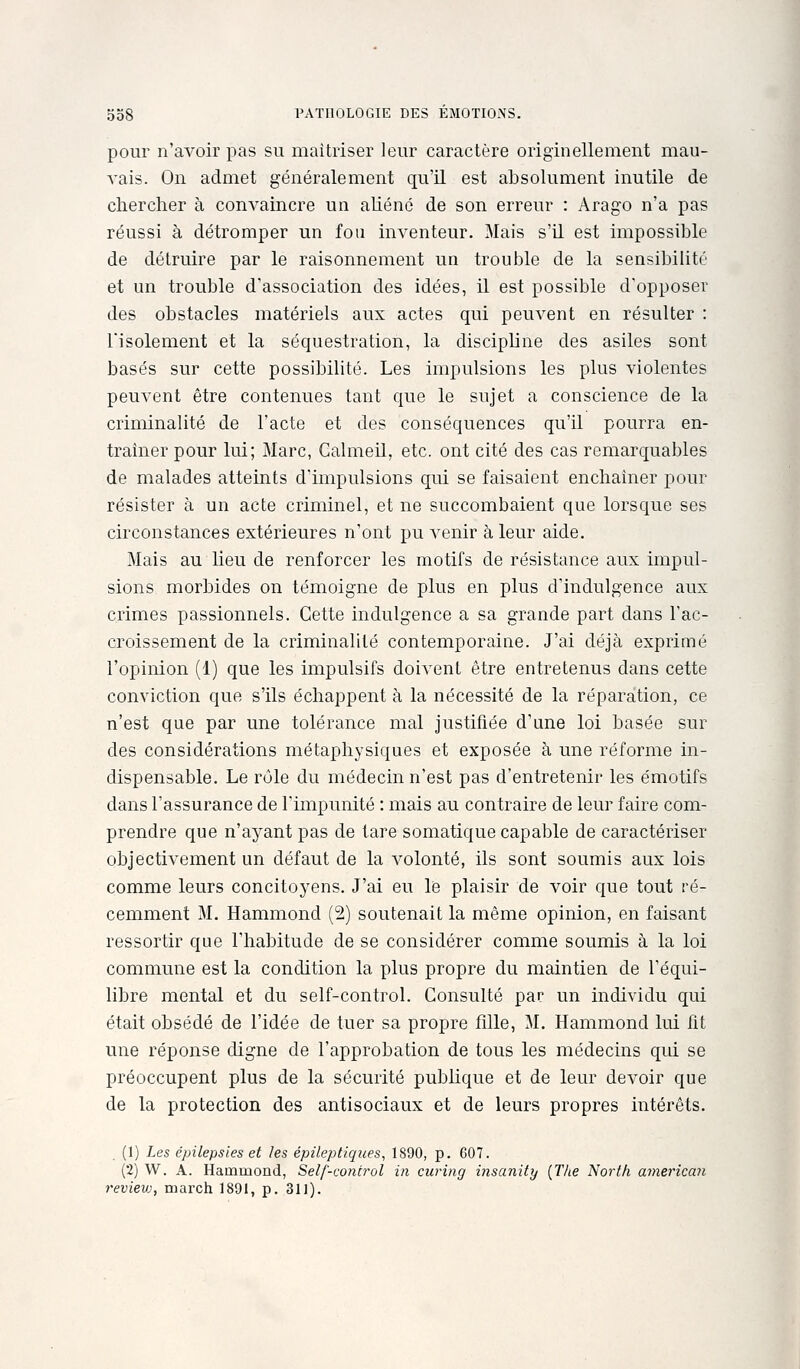 pour n'avoir pas su maîtriser leur caractère originellement mau- vais. On admet généralement qu'il est absolument inutile de chercher à convaincre un aliéné de son erreur : Arago n'a pas réussi à détromper un fou inventeur. Mais s'il est impossible de détruire par le raisonnement un trouble de la sensibilité et un trouble d'association des idées, il est possible d'opposer des obstacles matériels aux actes qui peuvent en résulter : l'isolement et la séquestration, la discipline des asiles sont basés sur cette possibilité. Les impulsions les plus violentes peuvent être contenues tant que le sujet a conscience de la criminalité de l'acte et des conséquences qu'il pourra en- traîner pour lui; Marc, Calmeil, etc. ont cité des cas remarquables de malades atteints d'impulsions qui se faisaient enchaîner pour résister à un acte criminel, et ne succombaient que lorsque ses circonstances extérieures n'ont pu venir à leur aide. Mais au heu de renforcer les motifs de résistance aux impul- sions morbides on témoigne de plus en plus d'indulgence aux crimes passionnels. Cette indulgence a sa grande part dans l'ac- croissement de la criminalité contemporaine. J'ai déjà exprimé l'opinion (1) que les impulsifs doivent être entretenus dans cette conviction que s'ils échappent à la nécessité de la réparation, ce n'est que par une tolérance mal justifiée d'une loi basée sur des considérations métaphysiques et exposée à une réforme in- dispensable. Le rôle du médecin n'est pas d'entretenir les émotifs dans l'assurance de l'impunité : mais au contraire de leur faire com- prendre que n'ayant pas de tare somatique capable de caractériser objectivement un défaut de la volonté, ils sont soumis aux lois comme leurs concitoyens. J'ai en le plaisir de voir que tout ré- cemment M, Hammond (2) soutenait la même opinion, en faisant ressortir que l'habitude de se considérer comme soumis à la loi commune est la condition la plus propre du maintien de l'équi- libre mental et du self-control. Consulté par un individu qui était obsédé de l'idée de tuer sa propre fille, M. Hammond lui fit une réponse digne de l'approbation de tous les médecins qui se préoccupent plus de la sécurité publique et de leur devoir que de la protection des antisociaux et de leurs propres intérêts. (1) Les épilepsies et les épilepliques, 1890, p. 607. (2) W. A. Hammond, Self-control in curing iiisanity {The Nortli americmi reviev), march 1891, p. 311).