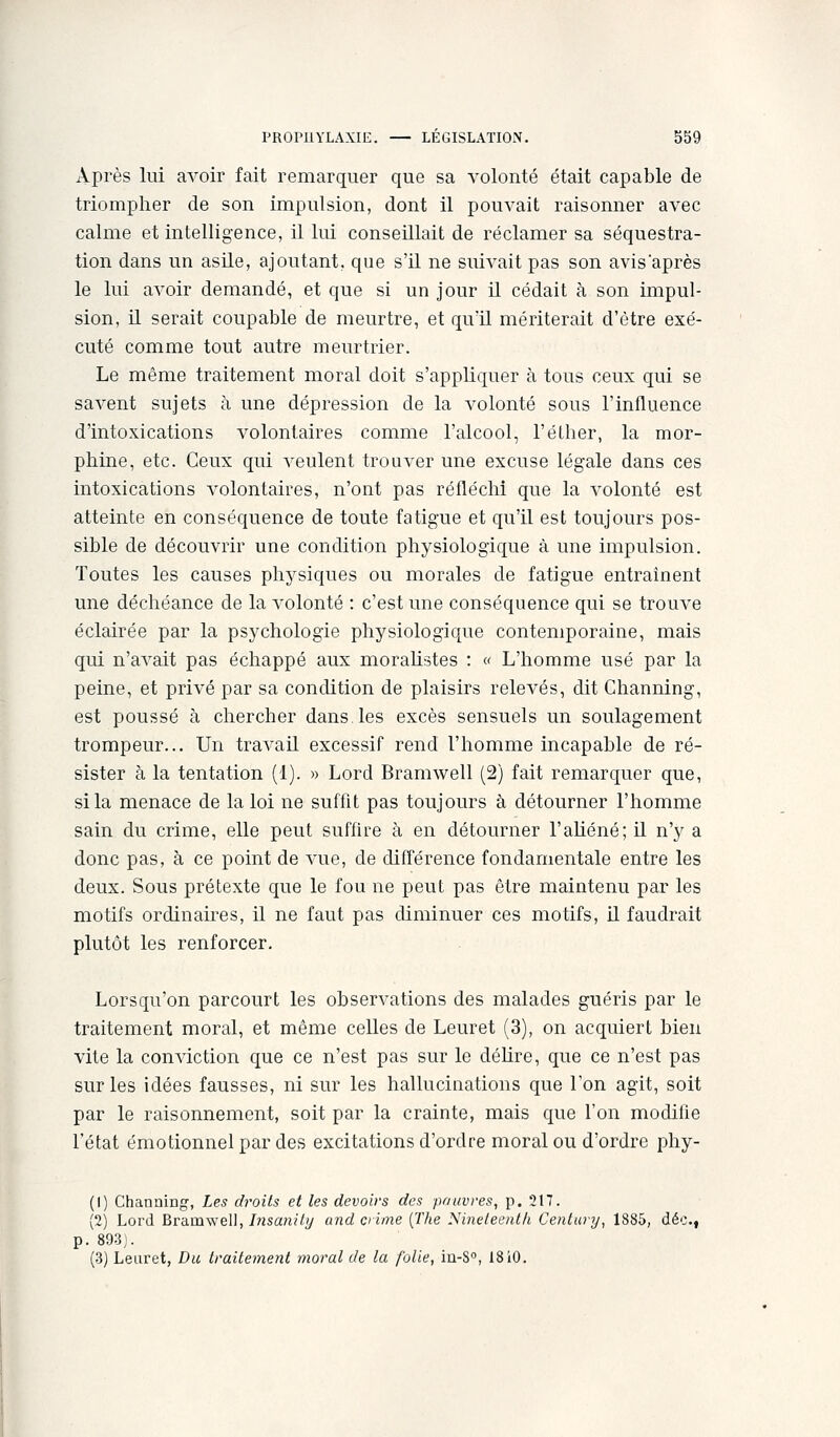 Après lui avoir fait remarquer que sa A^olonté était capable de triompher de son impulsion, dont il pouvait raisonner avec calme et intelligence, il lui conseillait de réclamer sa séquestra- tion dans un asile, ajoutant, que s'il ne suivait pas son avisaprès le lui avoir demandé, et que si un jour il cédait à son impul- sion, il serait coupable de meurtre, et qu'il mériterait d'être exé- cuté comme tout autre meurtrier. Le même traitement moral doit s'appliquer à tous ceux qui se savent sujets à une dépression de la volonté sous l'influence d'intoxications volontaires comme l'alcool, l'éther, la mor- phine, etc. Ceux qui Acculent trouver une excuse légale dans ces intoxications volontaires, n'ont pas réfléchi que la volonté est atteinte en conséquence de toute fatigue et qu'il est toujours pos- sible de découvrir une condition physiologiqLie à une impulsion. Toutes les causes physiques ou morales de fatigue entraînent une déchéance de la volonté : c'est une conséquence qui se trouve éclairée par la psychologie physiologique contemporaine, mais qui n'avait pas échappé aux moralistes : « L'homme usé par la peine, et privé par sa condition de plaisirs relevés, dit Channing, est poussé à chercher dans, les excès sensuels un soulagement trompeur... Un travail excessif rend l'homme incapable de ré- sister à la tentation (1). » Lord Bramwell (2) fait remarquer que, si la menace de la loi ne suffit pas toujours à détourner l'homme sain du crime, elle peut suffire à en détourner l'aliéné; U n'y a donc pas, à ce point de vue, de différence fondamentale entre les deux. Sous prétexte que le fou ne peut pas être maintenu par les motifs ordinaires, il ne faut pas diminuer ces motifs, il faudrait plutôt les renforcer. Lorsqu'on parcourt les observations des malades guéris par le traitement moral, et même celles de Leuret (3), on acquiert bien vite la conviction que ce n'est pas sur le déUre, que ce n'est pas sur les idées fausses, ni sur les hallucinations que l'on agit, soit par le raisonnement, soit par la crainte, mais que l'on modifie l'état émotionnel par des excitations d'ordre moral ou d'ordre phy- (1) Channing, Les droits et les devoirs des pauvres, p. 217. (2) Lord Bramwell, Insanily and crime [The Nineleent/i Century^ 1885, déc, p. 893). (3) Leuret, Du traitement moral de la folie, in-S, 18iO.