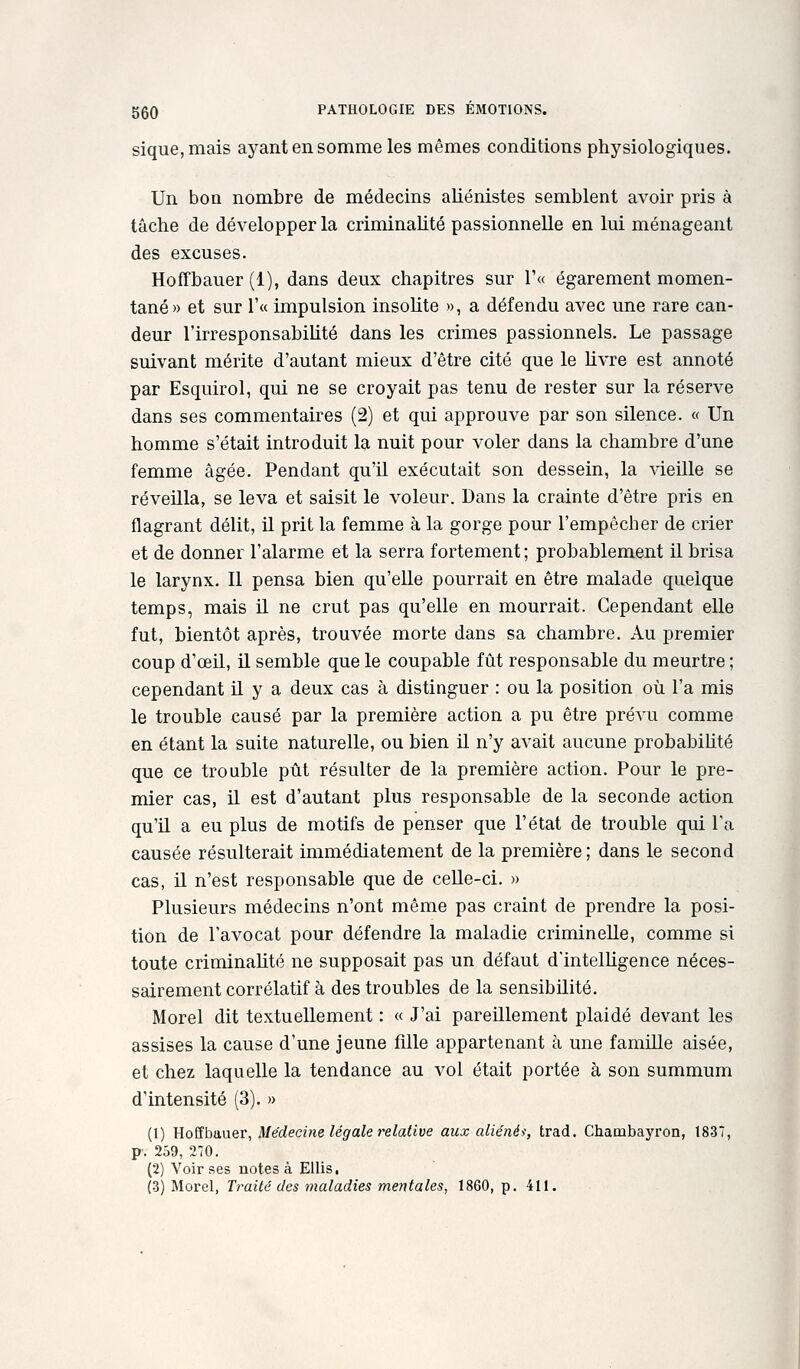 sique, mais ayant en somme les mêmes conditions physiologiques. Un bon nombre de médecins aliénistes semblent avoir pris à tâche de développer la criminahté passionnelle en lui ménageant des excuses. Hoffbauer (1), dans deux chapitres sur r« égarement momen- tané» et sur r« impulsion insolite », a défendu avec une rare can- deur l'irresponsabiUté dans les crimes passionnels. Le passage suivant mérite d'autant mieux d'être cité que le livre est annoté par Esquirol, qui ne se croyait pas tenu de rester sur la réserve dans ses commentaires (2) et qui approuve par son silence. « Un homme s'était introduit la nuit pour voler dans la chambre d'une femme âgée. Pendant qu'il exécutait son dessein, la vieille se réveilla, se leva et saisit le voleur. Dans la crainte d'être pris en flagrant délit, il prit la femme à la gorge pour l'empêcher de crier et de donner l'alarme et la serra fortement; probablement il brisa le larynx. Il pensa bien qu'elle pourrait en être malade quelque temps, mais il ne crut pas qu'elle en mourrait. Cependant elle fut, bientôt après, trouvée morte dans sa chambre. Au premier coup d'œil, il semble que le coupable fût responsable du meurtre ; cependant il y a deux cas à distinguer : ou la position où l'a mis le trouble causé par la première action a pu être prévu comme en étant la suite naturelle, ou bien il n'y avait aucune probabiUté que ce trouble pût résulter de la première action. Pour le pre- mier cas, il est d'autant plus responsable de la seconde action qu'il a eu plus de motifs de penser que l'état de trouble qui l'a causée résulterait immédiatement de la première ; dans le second cas, il n'est responsable que de celle-ci. » Plusieurs médecins n'ont même pas craint de prendre la posi- tion de l'avocat pour défendre la maladie criminelle, comme si toute criminalité ne supposait pas un défaut d'intelUgence néces- sairement corrélatif à des troubles de la sensibilité. Morel dit textuellement : « J'ai pareillement plaidé devant les assises la cause d'une jeune fille appartenant à une famille aisée, et chez laquelle la tendance au vol était portée à son summum d'intensité (3). » (1) Hoffbauer, Médecine légale relative aux aliénéi, trad. Chambayron, 1837, P'. 259, 2T0. (2) Voir ses notes à EUis. (3) Morel, Traité des maladies mentales, 1860, p. 411.