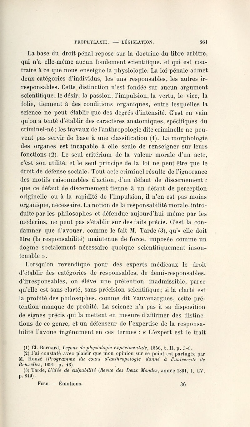 La base du droit pénal repose sur la doctrine du libre arbitre, qui n'a elle-même aucun fondement scientifique, et qui est con- traire à ce que nous enseigne la physiologie. La loi pénale admet deux catégories d'individus, les uns responsables, les autres ir- responsables. Cette distinction n'est fondée sur aucun argument scientifique; le désir, la passion, l'impulsion, la vertu, le vice, la folie, tiennent à des conditions organiques, entre lesquelles la science ne peut établir que des degrés d'intensité. C'est en vain qu'on a tenté d'établir des caractères anatomiques, spécifiques du criminel-né; les travaux de l'anthropologie dite criminelle ne peu- vent pas servir de base à une classification (1). La morphologie des organes est incapable à elle seule de renseigner sur leurs fonctions (2). Le seul critérium de la valeur morale d'un acte, c'est son utilité, et le seul principe de la loi ne peut être que le droit de défense sociale. Tout acte criminel résulte de l'ignorance des motifs raisonnables d'action, d'un défaut de discernement : que ce défaut de discernement tienne à un défaut de perception originelle ou à la rapidité de l'impulsion, il n'en est pas moins organique, nécessaire. La notion de la responsabilité morale, intro- duite par les philosophes et défendue aujourd'hui même par les médecins, ne peut pas s'établir sur des faits précis. C'est la con- damner que d'avouer, comme le fait M. Tarde (3), qu'« elle doit être (la responsabiUté) maintenue de force, imposée comme un dogme socialement nécessaire quoique scientifiquement insou- tenable ». Lorsqu'on revendique pour des experts médicaux le droit d'établir des catégories de responsables, de demi-responsables, d'irresponsables, on élève une prétention inadmissible, parce qu'elle est sans clarté, sans précision scientifique; si la clarté est la probité des philosophes, comme dit Yauvenargues, cette pré- tention manque de probité. La science n'a pas à sa disposition de signes précis qui la mettent en mesure d'affirmer des distinc- tions de ce genre, et un défenseur de l'expertise de la responsa- bilité l'avoue ingénument en ces termes : « L'expert est le trait (1) Cl. Bernard, Leçons de physiologie expérimentale, 1856, t. II, p. 5-G. (2) J'ai constaté avec plaisir que mon opinion sur ce point est partagée par M. Houzé [Programme du cours d'anthropologie donné à l'université de Bruxelles, 1891, p. 4G). (3) Tarde, Vidée de culpabilité [Revue des Deux Mondes, année 1801, t. C\' p. 849). Féré. — Émotions. 36