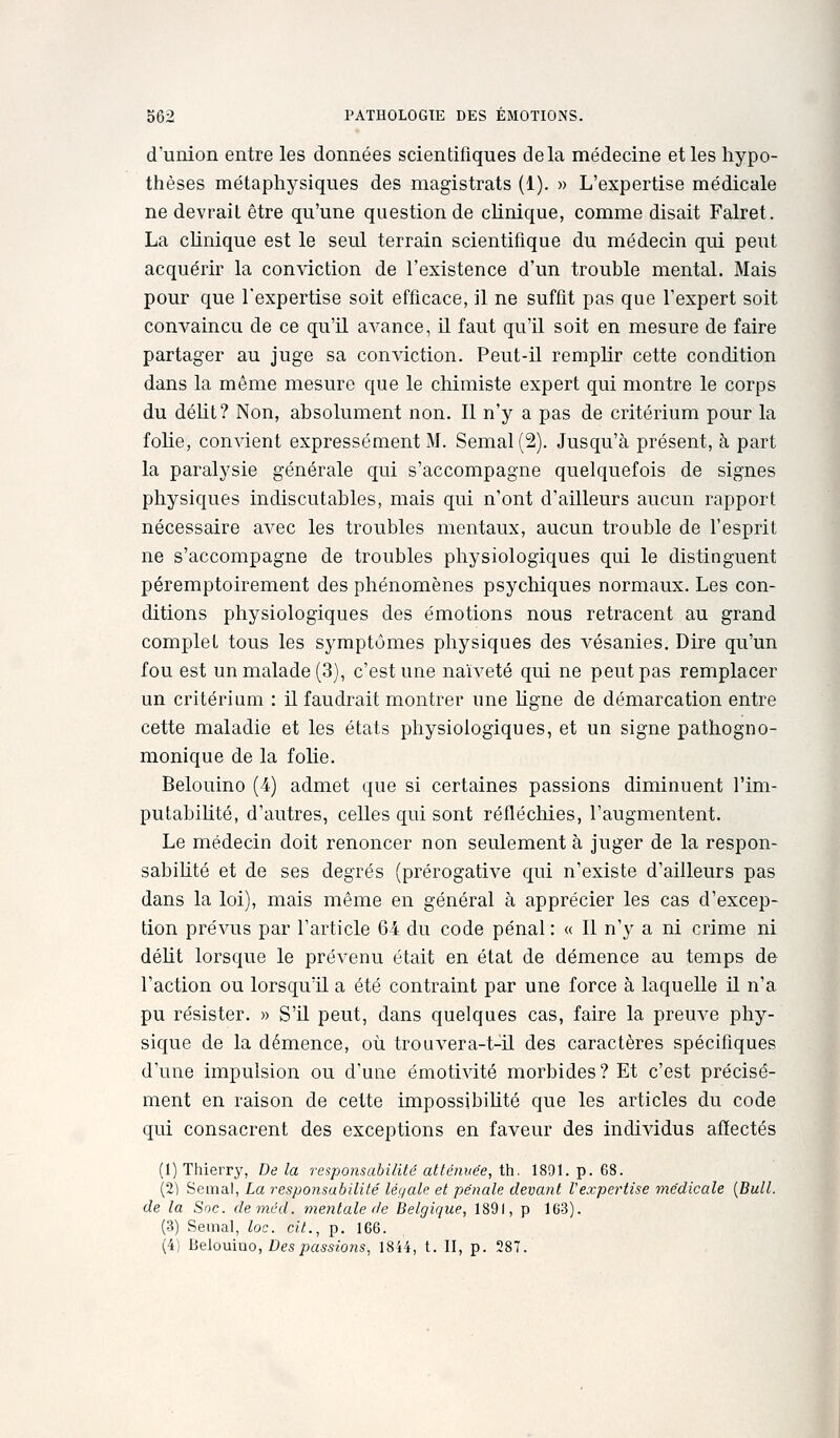 d'union entre les données scientifiques delà médecine et les hypo- thèses métaphysiques des magistrats (1). » L'expertise médicale ne devrait être qu'une question de clinique, comme disait Falret. La clinique est le seul terrain scientifique du médecin qui peut acquérir la conviction de l'existence d'un trouble mental. Mais pour que l'expertise soit efficace, il ne suffit pas que l'expert soit convaincu de ce qu'il avance, il faut qu'U soit en mesure de faire partager au juge sa conviction. Peut-il remplir cette condition dans la même mesure que le chimiste expert qui montre le corps du délit? Non, absolument non. 11 n'y a pas de critérium pour la folie, convient expressément M. Semai (2). Jusqu'à présent, à part la paralysie générale qui s'accompagne quelquefois de signes physiques indiscutables, mais qui n'ont d'ailleurs aucun rapport nécessaire avec les troubles mentaux, aucun trouble de l'esprit ne s'accompagne de troubles physiologiques qui le distinguent péremptoirement des phénomènes psychiques normaux. Les con- ditions physiologiques des émotions nous retracent au grand complet tous les symptômes physiques des vésanies. Dire qu'un fou est un malade (3), c'est une naïveté qui ne peut pas remplacer un critérium : il faudrait montrer une hgne de démarcation entre cette maladie et les états physiologiques, et un signe pathogiio- monique de la fohe. Belouino (4) admet que si certaines passions diminuent l'im- putabilité, d'autres, celles qui sont réfléchies, l'augmentent. Le médecin doit renoncer non seulement à juger de la respon- sabihté et de ses degrés (prérogative qui n'existe d'ailleurs pas dans la loi), mais même en général à apprécier les cas d'excep- tion prévus par l'article 64 du code pénal : « Il n'y a ni crime ni déht lorsque le prévenu était en état de démence au temps de l'action ou lorsqu'il a été contraint par une force à laquelle U n'a pu résister. » S'il peut, dans quelques cas, faire la preuve phy- sique de la démence, où trouvera-t-il des caractères spécifiques d'une impulsion ou d'une émotivité morbides? Et c'est précisé- ment en raison de cette impossibihté que les articles du code qui consacrent des exceptions en faveur des individus affectés (1) Thierry, De la responsabilité atténuée, th. 1891. p. 68. (2) Semai, La responsabilité légale et pénale devant l'expertise médicale [Bull. de la Soc. deméd. mentale de Belgique, 1891, p 1G3). (3) Semai, loc. cit., p. 166. (4) Beiouïno, Des passions, 18i4, t. II, p. 287.