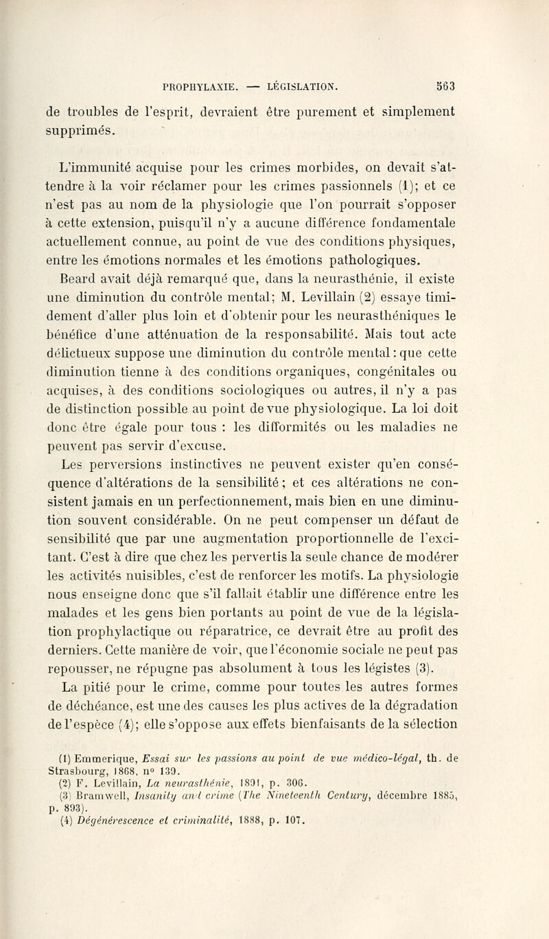 de troubles de l'esprit, devraient être purement et simplement supprimés. L'immunité acquise pour les crimes morbides, on devait s'at- tendre à la voir réclamer pour les crimes passionnels (1); et ce n'est pas au nom de la physiologie que l'on pourrait s'opposer à cette extension, puisqu'il n'y a aucune différence fondamentale actuellement connue, au point de A'ue des conditions physiques, entre les émotions normales et les émotions pathologiques. Beard avait déjà remarqué que, dans la neurasthénie, il existe une diminution du contrôle mental; M. Levillain (2) essaye timi- dement d'aller plus loin et d'obtenir pour les neurasthéniques le bénéfice d'une atténuation de la responsabilité. Mais tout acte délictueux suppose une diminution du contrôle mental: que cette diminution tienne à des conditions organiques, congénitales ou acquises, à des conditions sociologiques ou autres, il n'y a pas de distinction possible au point de vue physiologique. La loi doit donc être égale pour tous : les difformités ou les maladies ne peuvent pas servir d'excuse. Les perversions instinctives ne peuvent exister qu'en consé- quence d'altérations de la sensibilité ; et ces altérations ne con- sistent jamais en un perfectionnement, mais bien en une diminu- tion souvent considérable. On ne peut compenser un défaut de sensibilité que par une augmentation proportionnelle de l'exci- tant. C'est à dire que chez les pervertis la seule chance de modérer les activités nuisibles, c'est de renforcer les motifs. La physiologie nous enseigne donc que s'il fallait établir une différence entre les malades et les gens bien portants au point de vue de la législa- tion prophylactique ou réparatrice, ce devrait être au profit des derniers. Cette manière de voir, que l'économie sociale ne peut pas repousser, ne répugne pas absolument à tous les légistes (3). La pitié pour le crime, comme pour toutes les autres formes de déchéance, est une des causes les plus actives de la dégradation de l'espèce (4); elle s'oppose aux effets bienfaisants delà sélection (1) Emmerique, Essai sur les passions au point de vue médico-légal, th. de Strasbourg, ]868, n° 139. (2) F. LeviMain, La neurasthénie, 1891, p. -300. (3) Brainwell, Insanity and crime {The Ninetcenth Century, décembre 1885, p. 893). (4) Dégénérescence et criminalité, 1888, p, 107,