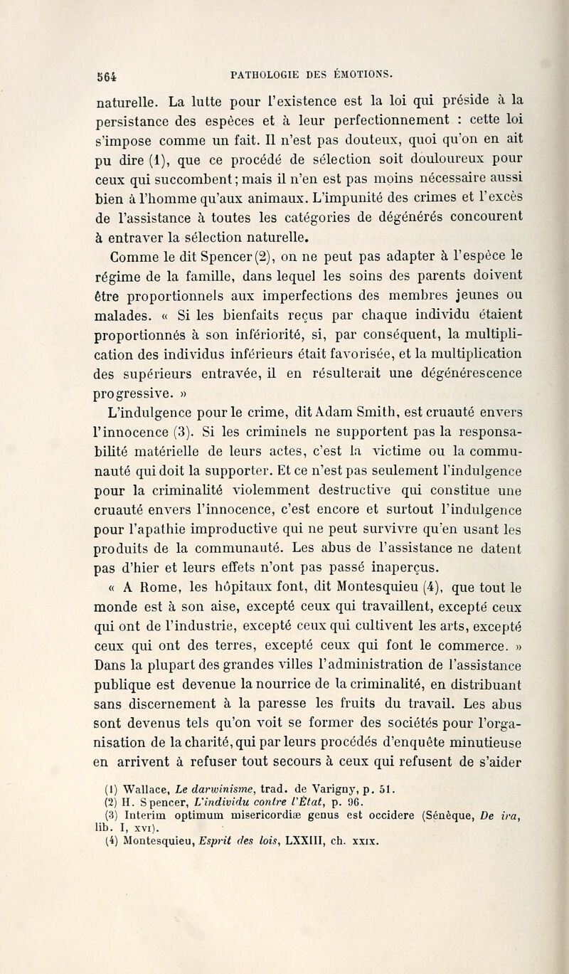 naturelle. La lutte pour l'existence est la loi qui préside à la persistance des espèces et à leur perfectionnement : cette loi s'impose comme un fait. Il n'est pas douteux, quoi qu'on en ait pu dire (1), que ce procédé de sélection soit douloureux pour ceux qui succombent; mais il n'en est pas moins nécessaire aussi bien à l'homme qu'aux animaux. L'impunité des crimes et l'excès de l'assistance à toutes les catégories de dégénérés concourent à entraver la sélection naturelle. Gomme le dit Spencer (2), on ne peut pas adapter à l'espèce le régime de la famiUe, dans lequel les soins des parents doivent être proportionnels aux imperfections des membres jeunes ou malades. « Si les bienfaits reçus par chaque individu étaient proportionnés à son infériorité, si, par conséquent, la multipli- cation des individus inférieurs était favorisée, et la multiplication des supérieurs entravée, il en résulterait une dégénérescence progressive. » L'indulgence pour le crime, dit Adam Smith, est cruauté euA^ers l'innocence (3). Si les criminels ne supportent pas la responsa- bilité matérielle de leurs actes, c'est la victime ou la commu- nauté qui doit la supporter. Et ce n'est pas seulement l'indulgence pour la criminalité violemment destructive qui constitue une cruauté envers l'innocence, c'est encore et surtout l'indulgence pour l'apathie improductive qui ne peut survivre qu'en usant les produits de la communauté. Les abus de l'assistance ne datent pas d'hier et leurs effets n'ont pas passé inaperçus. « A Rome, les hôpitaux font, dit Montesquieu (4), que tout le monde est à son aise, excepté ceux qui travaillent, excepté ceux qui ont de l'industrie, excepté ceux qui cultivent les arts, excepté ceux qui ont des terres, excepté ceux qui font le commerce. » Dans la plupart des grandes villes l'administration de l'assistance pubKque est devenue la nourrice de la criminalité, en distribuant sans discernement à la paresse les fruits du travail. Les abus sont devenus tels qu'on voit se former des sociétés pour l'orga- nisation de la charité, qui par leurs procédés d'enquête minutieuse en arrivent à refuser tout secours à ceux qui refusent de s'aider (1) Wallace, Le darwinisme, trad. de Varigny, p. 51. (2) H. Spencer, L'individu contre VÈtat, p. 96. (3) Intérim optimum misericordise genus est occidere (Sénèque, De ira, lib. I, XVI). (4) Montesquieu, Esprit des lois, LXXIII, ch. xxix.