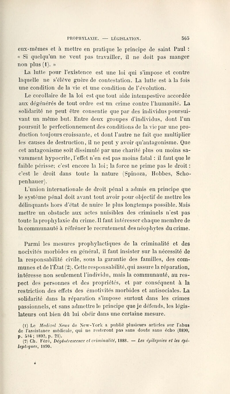 eux-mêmes et à mettre en pratique le principe de saint Paul : « Si quelqu'un ne A'eut pas travailler, il ne doit pas manger non plus (1). » La lutte pour l'existence est une loi qui s'impose et contre laquelle ne s'élève guère de contestation. La lutte est à la fois une condition de la vie et une condition de l'évolution. Le corollaire de la loi est que tout aide intempestive accordée aux dégénérés de tout ordre est un crime contre l'humanité. La solidarité ne peut être consentie que par des individus poursui- vant un même but. Entre deux groupes d'individus, dont l'un poursuit le perfectionnement des conditions de la vie par une pro- duction toujours croissante, et dont l'autre ne fait que multiplier les causes de destruction, il ne peut y avoir qu'antagonisme. Que cet antagonisme soit dissimulé par une charité plus ou moins sa- vamment hypocrite, l'efTet n'en est pas moins fatal : il faut que le faible périsse; c'est encore la loi; la force ne prime pas le droit : c'est le droit dans toute la nature (Spinoza, Hobbes, Scho- penhauer). L'union internationale de droit pénal a admis en principe que le système pénal doit avant tout aA^oir pour objectif de mettre les déhnquants hors d'état de nuire le plus longtemps possible. Mais mettre un obstacle aux actes nuisibles des criminels n'est pas toute la prophylaxie du crime. Il faut intéresser cbaque membre de la communauté à réfréner le recrutement des néophytes du crime. Parmi les mesures prophylactiques de la criminaUté et des nocivités morbides en général, il faut insister sur la nécessité de la responsabiUté civile, sous la garantie des familles, des com- munes et de l'État (2). Cette responsabiUté, qui assure la réparation, intéresse non seulement l'individu, mais la communauté, au res- pect des personnes et des propriétés, et par conséquent à la restriction des effets des émotivités morbides et antisociales. La solidarité dans la réparation s'impose surtout dans lés crimes passionnels, et sans admettre le principe que je défends, les légis- lateurs ont bien dû lui obéir dans une certaine mesure. (1) Le Medicnl News de New-York a publié plusieurs articles sur l'abus de l'assistance médicale, qui ne resteront pas sans doute sans écho (1890, p. hU; 1892, p. 21). (2) Ch. Féré, Dégénérescence cl criminalité, 1888. — Les épilepsies et les épi- leptiques, 1890.