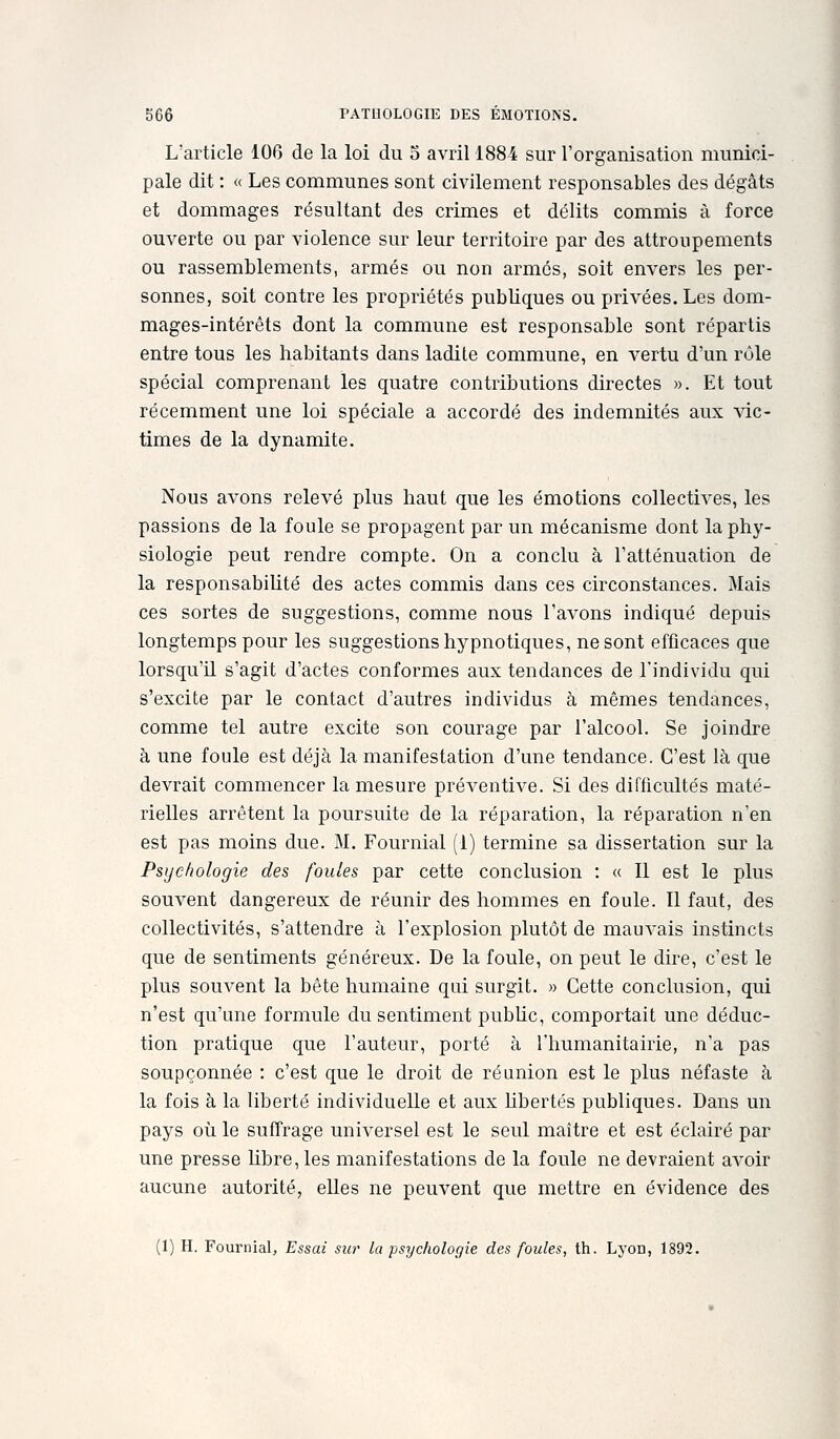L'article 106 de la loi du 5 avril 1884 sur rorganisation munici- pale dit : « Les communes sont civilement responsables des dégâts et dommages résultant des crimes et délits commis à force ouverte ou par violence sur leur territoire par des attroupements ou rassemblements, armés ou non armés, soit envers les per- sonnes, soit contre les propriétés publiques ou privées. Les dom- mages-intérêts dont la commune est responsable sont répartis entre tous les habitants dans ladite commune, en vertu d'un rôle spécial comprenant les quatre contributions directes ». Et tout récemment une loi spéciale a accordé des indemnités aux vic- times de la dynamite. Nous avons relevé plus haut que les émotions collectives, les passions de la foule se propagent par un mécanisme dont la phy- siologie peut rendre compte. On a conclu à l'atténuation de la responsabilité des actes commis dans ces circonstances. Mais ces sortes de suggestions, comme nous l'avons indiqué depuis longtemps pour les suggestions hypnotiques, ne sont efficaces que lorsqu'il s'agit d'actes conformes aux tendances de l'individu qui s'excite par le contact d'autres individus à mêmes tendances, comme tel autre excite son courage par l'alcool. Se joindre à une foule est déjà la manifestation d'une tendance. C'est là que devrait commencer la mesure préventive. Si des difficultés maté- rielles arrêtent la poursuite de la réparation, la réparation n'en est pas moins due. M, Fournial (1) termine sa dissertation sur la Psychologie des foules par cette conclusion : « Il est le plus souvent dangereux de réunir des hommes en foule. Il faut, des collectivités, s'attendre à l'explosion plutôt de mauvais instincts que de sentiments généreux. De la foule, on peut le dire, c'est le plus souvent la bête humaine qui surgit. » Cette conclusion, qui n'est qu'une formule du sentiment pubUc, comportait une déduc- tion pratique que l'auteur, porté à l'humanitairie, n'a pas soupçonnée : c'est que le droit de réunion est le plus néfaste à la fois à la liberté individuelle et aux Ubertés publiques. Dans un pays 011 le suffrage universel est le seul maître et est éclairé par une presse hbre,les manifestations de la foule ne devraient avoir aucune autorité, elles ne peuvent que mettre en évidence des (1) H. Fournial, Essai sur la psychologie des foules, th. Lyon, 1892.