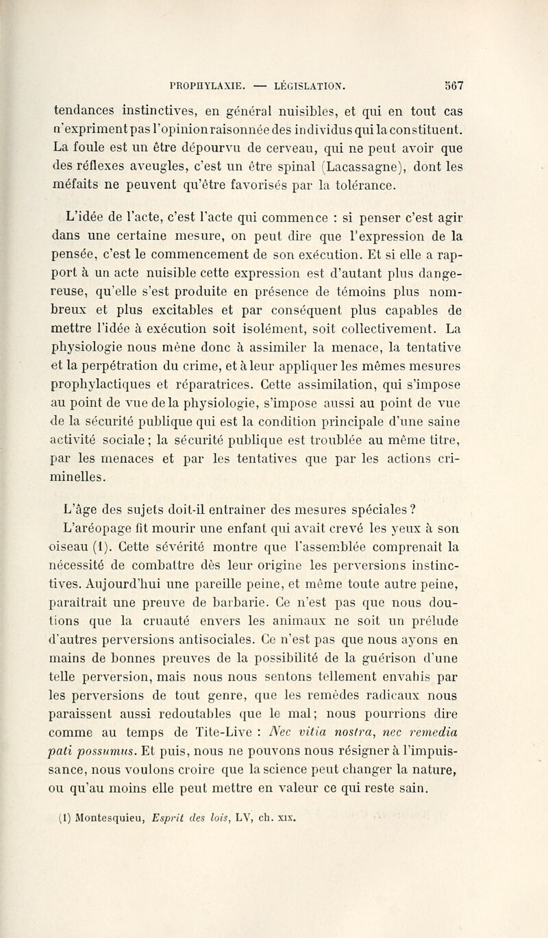 tendances instinctives, en général nuisibles, et qui en tout cas n'expriment pas l'opinionraisonnée des individus qui la constituent. La foule est un être dépourvu de cerveau, qui ne peut avoir que des réflexes aveugles, c'est un être spinal (Lacassagne), dont les méfaits ne peuvent qu'être favorisés par la tolérance. L'idée de l'acte, c'est l'acte qui commence : si penser c'est agir dans une certaine mesure, on peut dire que l'expression de la pensée, c'est le commencement de son exécution. Et si elle a rap- port à un acte nuisible cette expression est d'autant plus dange- reuse, qu'elle s'est produite en présence de témoins plus nom- breux et plus excitables et par conséquent plus capables de mettre l'idée à exécution soit isolément, soit collectivement. La physiologie nous mène donc à assimiler la menace, la tentative et la perpétration du crime, et à leur appliquer les mêmes mesures prophylactiques et réparatrices. Cette assimilation, qui s'impose au point de vue delà physiologie, s'impose aussi au point de vue de la sécurité publique qui est la condition principale d'une saine activité sociale; la sécurité publique est troublée au même titre, par les menaces et par les tentatives que par les actions cri- minelles. L'âge des sujets doit-il entraîner des mesures spéciales? L'aréopage fit mourir une enfant qui avait crevé les yeux h son oiseau (1). Cette sévérité montre que l'assemblée comprenait la nécessité de combattre dès leur origine les perversions instinc- tives. Aujourd'hui une pareille peine, et même toute autre peine, paraîtrait une preuve de barbarie. Ce n'est pas que nous dou- tions que la cruauté envers les animaux ne soit un prélude d'autres perversions antisociales. Ce n'est pas que nous ayons en mains de bonnes preuves de la possibilité de la guérison d'une telle perversion, mais nous nous sentons tellement envahis par les perversions de tout genre, que les remèdes radicaux nous paraissent aussi redoutables que le mal; nous pourrions dire comme au temps de Tite-Live : Nec vitia noslra, nec remédia pati possumus. Et puis, nous ne pouvons nous résigner à l'impuis- sance, nous voulons croire que la science peut changer la nature, ou qu'au moins elle peut mettre en valeur ce qui reste sain.