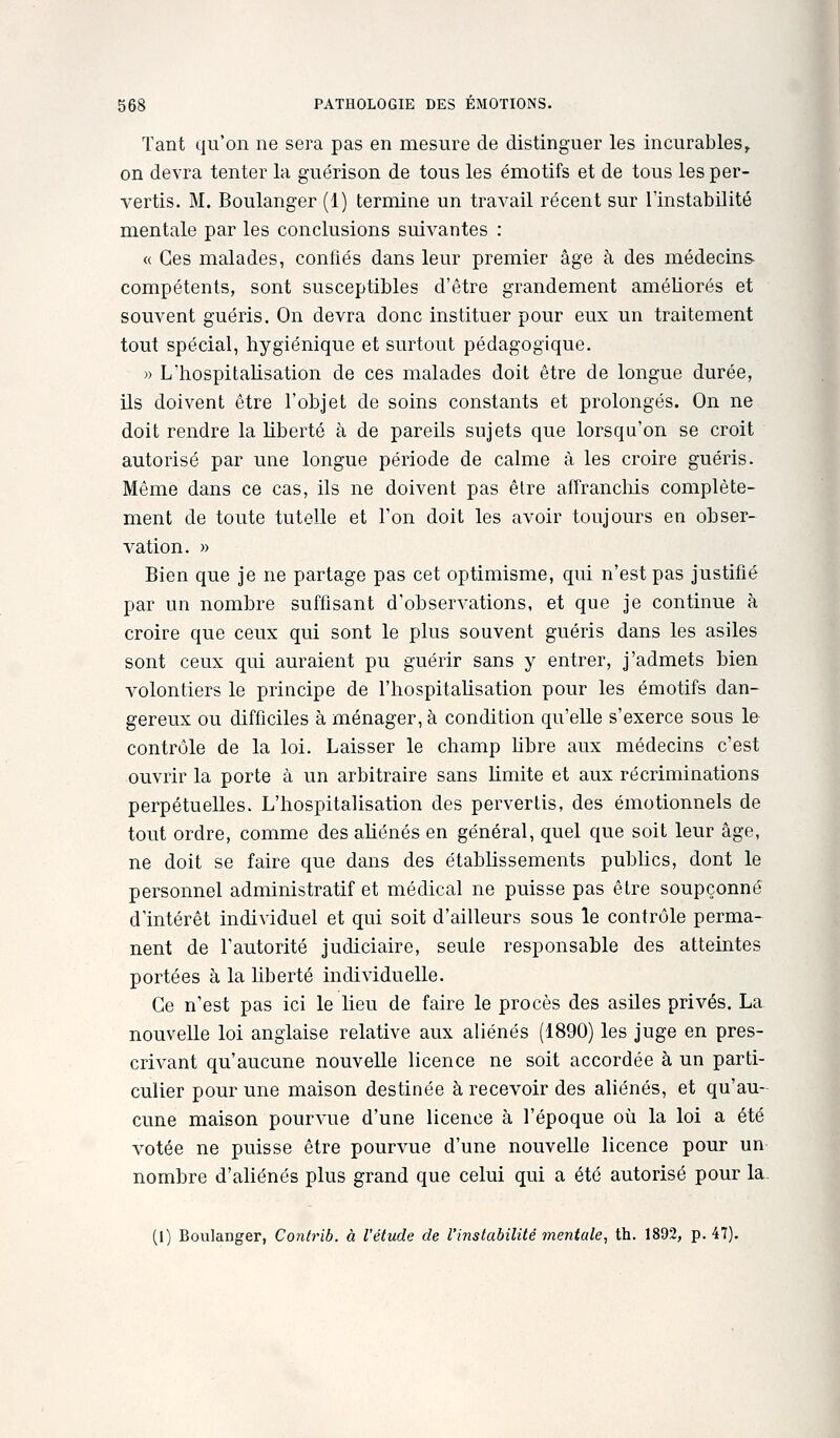 Tant qu'on ne sera pas en mesure de distinguer les incurables^ on devra tenter la guérison de tous les émotifs et de tous les per- vertis. M. Boulanger (1) termine un travail récent sur l'instabilité mentale par les conclusions suivantes : « Ces malades, confiés dans leur premier âge à des médecins- compétents, sont susceptibles d'être grandement améliorés et souvent guéris. On devra donc instituer pour eux un traitement tout spécial, hygiénique et surtout pédagogique. » L'hospitalisation de ces malades doit être de longue durée, ils doivent être l'objet de soins constants et prolongés. On ne doit rendre la hberté à de pareils sujets que lorsqu'on se croit autorisé par une longue période de calme à les croire guéris. Même dans ce cas, ils ne doivent pas être affranchis complète- ment de toute tutelle et Ton doit les avoir toujours en obser- vation. » Bien que je ne partage pas cet optimisme, qui n'est pas justifié par un nombre suffisant d'observations, et que je continue à croire que ceux qui sont le plus souvent guéris dans les asiles sont ceux qui auraient pu guérir sans y entrer, j'admets bien volontiers le principe de l'hospitaUsation pour les émotifs dan- gereux ou difficiles à ménager, à condition qu'elle s'exerce sous le contrôle de la loi. Laisser le champ hbre aux médecins c'est ouvrir la porte à un arbitraire sans Hmite et aux récriminations perpétuelles. L'hospitalisation des pervertis, des émotionnels de tout ordre, comme des ahénés en général, quel que soit leur âge, ne doit se faire que dans des établissements publics, dont le personnel administratif et médical ne puisse pas être soupçonné d'intérêt individuel et qui soit d'ailleurs sous le contrôle perma- nent de l'autorité judiciaire, seule responsable des atteintes portées à la Uberté individuelle. Ce n'est pas ici le lieu de faire le procès des asiles privés. La nouvelle loi anglaise relative aux aliénés (1890) les juge en pres- crivant qu'aucune nouvelle licence ne soit accordée à un parti- culier pour une maison destinée à recevoir des aliénés, et qu'au- cune maison pourvue d'une licence à l'époque où la loi a été votée ne puisse être pourvue d'une nouvelle licence pour un nombre d'aliénés plus grand que celui qui a été autorisé pour la (1) Boulanger, Contrib. à l'étude de l'instabilité mentale, th. 1892, p. 47).